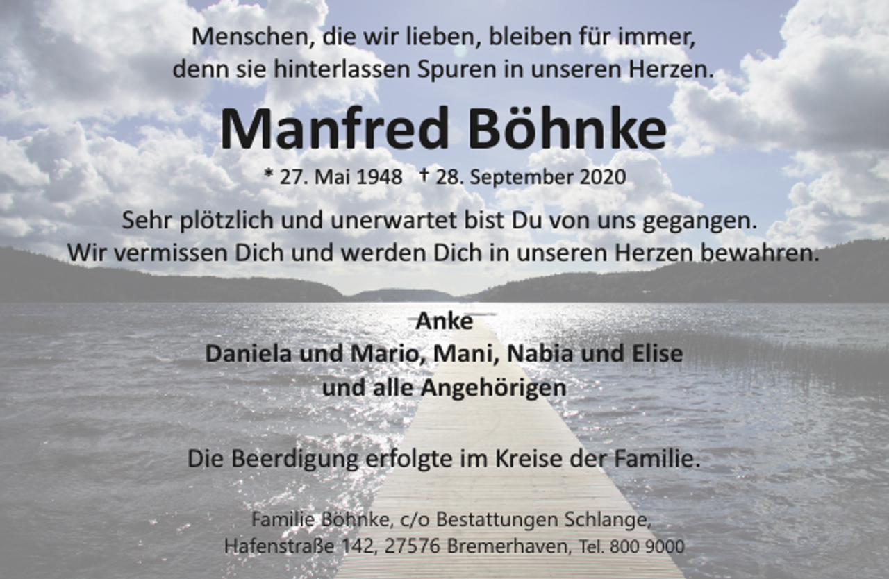 <p>Menschen, die wir lieben, bleiben für immer,<br />denn sie hinterlassen Spuren in unseren Herzen.</p><p>Manfred Böhnke<br />* 27. Mai 1948 † 28. September 2020</p><p>Sehr plötzlich und unerwartet bist Du von uns gegangen.<br />Wir vermissen Dich und werden Dich in unseren Herzen bewahren.<br />Anke<br />Daniela und Mario, Mani, Nabia und Elise<br />und alle Angehörigen<br />Die Beerdigung erfolgte im Kreise der Familie.<br />Familie Böhnke, c/o Bestattungen Schlange,<br />Hafenstraße 142, 27576 Bremerhaven, Tel. 800 9000</p>