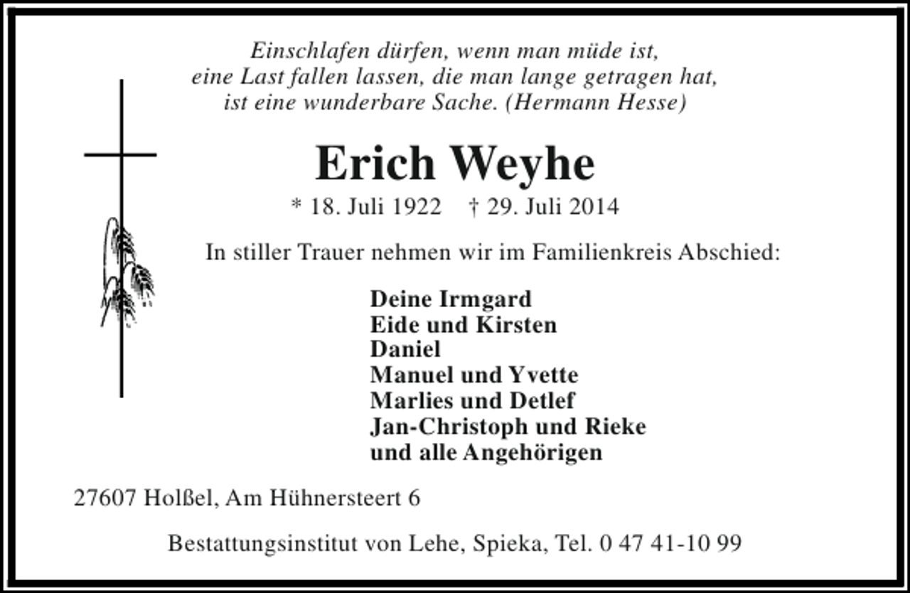 <p>Einschlafen dürfen, wenn man müde ist,<br />eine Last fallen lassen, die man lange getragen hat,<br />ist eine wunderbare Sache. (Hermann Hesse)</p><p>Erich Weyhe</p><p>* 18. Juli 1922</p><p>† 29. Juli 2014</p><p>In stiller Trauer nehmen wir im Familienkreis Abschied:<br />Deine Irmgard<br />Eide und Kirsten<br />Daniel<br />Manuel und Yvette<br />Marlies und Detlef<br />Jan-Christoph und Rieke<br />und alle Angehörigen<br />27607 Holßel, Am Hühnersteert 6<br />Bestattungsinstitut von Lehe, Spieka, Tel. 0 47 41-10 99</p>