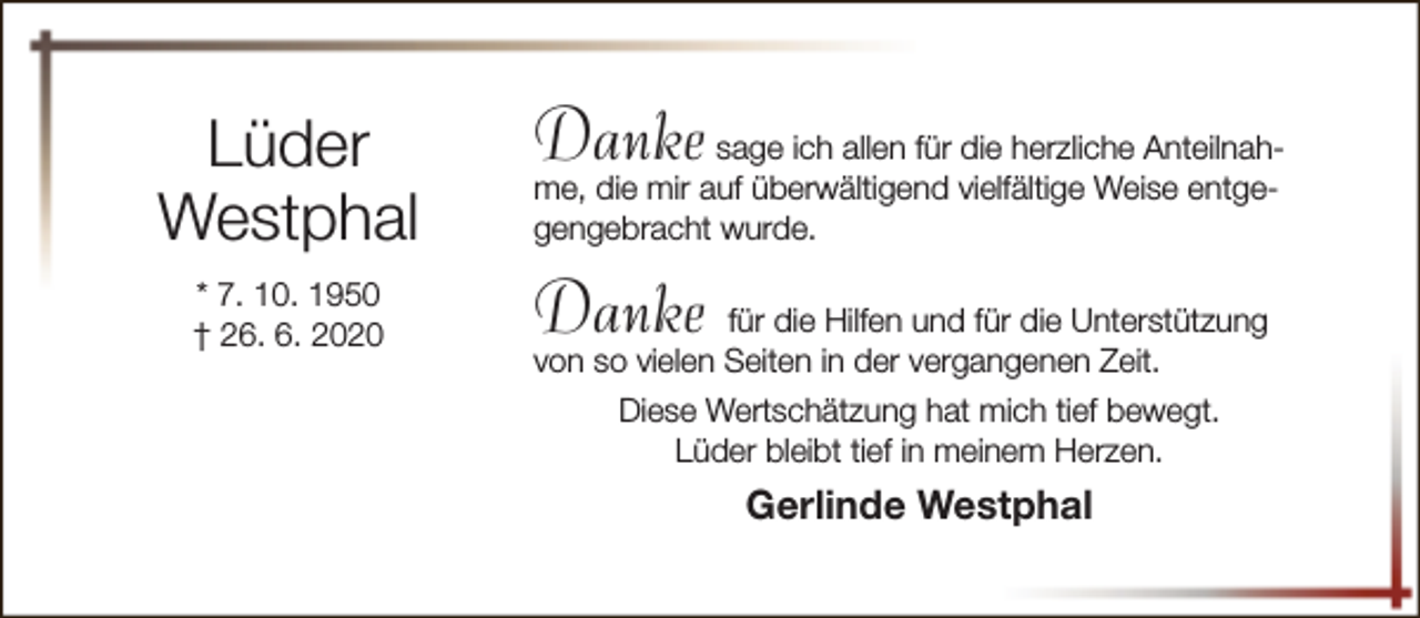<p>Lüder<br />Westphal<br />* 7. 10. 1950<br />† 26. 6. 2020</p><p>Danke</p><p>sage ich allen für die herzliche Anteilnahme, die mir auf überwältigend vielfältige Weise entgegengebracht wurde.</p><p>Danke für die Hilfen und für die Unterstützung<br />von so vielen Seiten in der vergangenen Zeit.</p><p>Diese Wertschätzung hat mich tief bewegt.<br />Lüder bleibt tief in meinem Herzen.</p><p>Gerlinde Westphal</p>