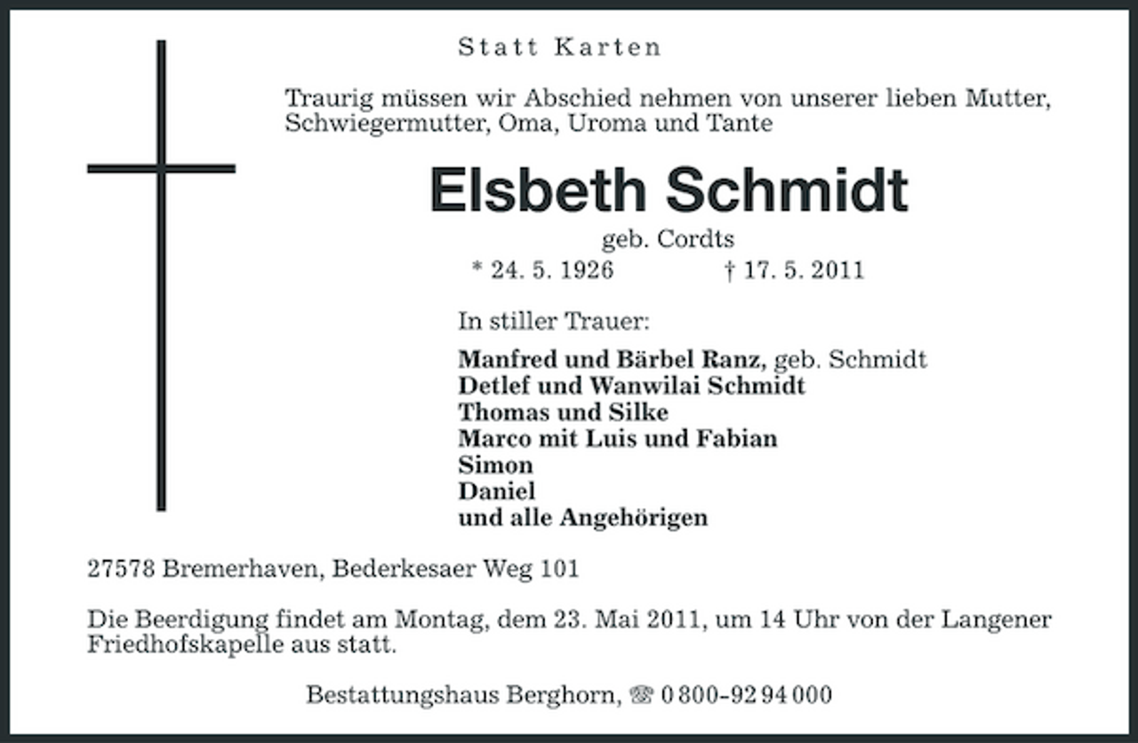 <p>Statt Karten Traurig müssen wir Abschied nehmen von unserer lieben Mutter, Schwiegermutter, Oma, Uroma und Tante</p><p>Elsbeth Schmidt<br />geb. Cordts * 24. 5. 1926 † 17. 5. 2011 In stiller Trauer: Manfred und Bärbel Ranz, geb. Schmidt Detlef und Wanwilai Schmidt Thomas und Silke Marco mit Luis und Fabian Simon Daniel und alle Angehörigen 27578 Bremerhaven, Bederkesaer Weg 101 Die Beerdigung findet am Montag, dem 23. Mai 2011, um 14 Uhr von der Langener Friedhofskapelle aus statt. Bestattungshaus Berghorn, 0 800-92 94 000</p>
