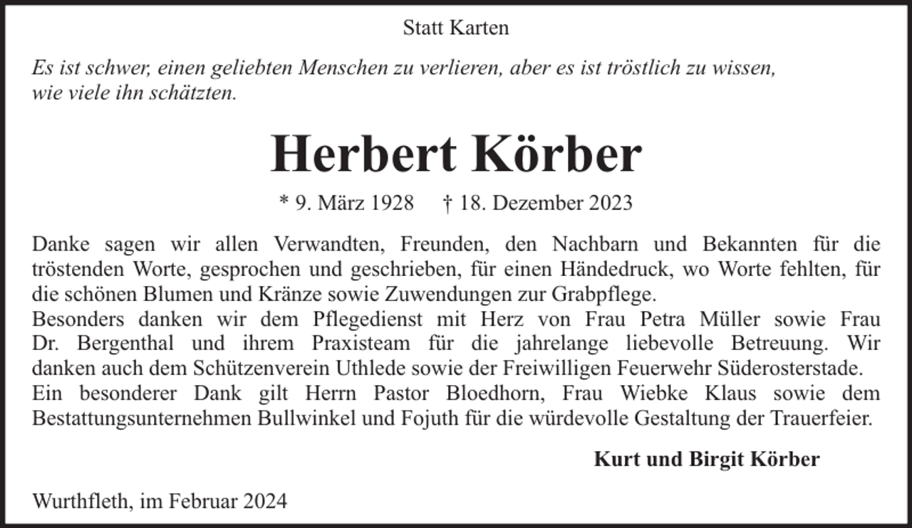 <p>Statt Karten<br />Es ist schwer, einen geliebten Menschen zu verlieren, aber es ist tröstlich zu wissen,<br />wie viele ihn schätzten.</p><p>Herbert Körber<br />* 9. März 1928</p><p>† 18. Dezember 2023</p><p>Danke sagen wir allen Verwandten, Freunden, den Nachbarn und Bekannten für die<br />tröstenden Worte, gesprochen und geschrieben, für einen Händedruck, wo Worte fehlten, für<br />die schönen Blumen und Kränze sowie Zuwendungen zur Grabpflege.<br />Besonders danken wir dem Pflegedienst mit Herz von Frau Petra Müller sowie Frau<br />Dr. Bergenthal und ihrem Praxisteam für die jahrelange liebevolle Betreuung. Wir<br />danken auch dem Schützenverein Uthlede sowie der Freiwilligen Feuerwehr Süderosterstade.<br />Ein besonderer Dank gilt Herrn Pastor Bloedhorn, Frau Wiebke Klaus sowie dem<br />Bestattungsunternehmen Bullwinkel und Fojuth für die würdevolle Gestaltung der Trauerfeier.<br />Kurt und Birgit Körber<br />Wurthfleth, im Februar 2024</p>