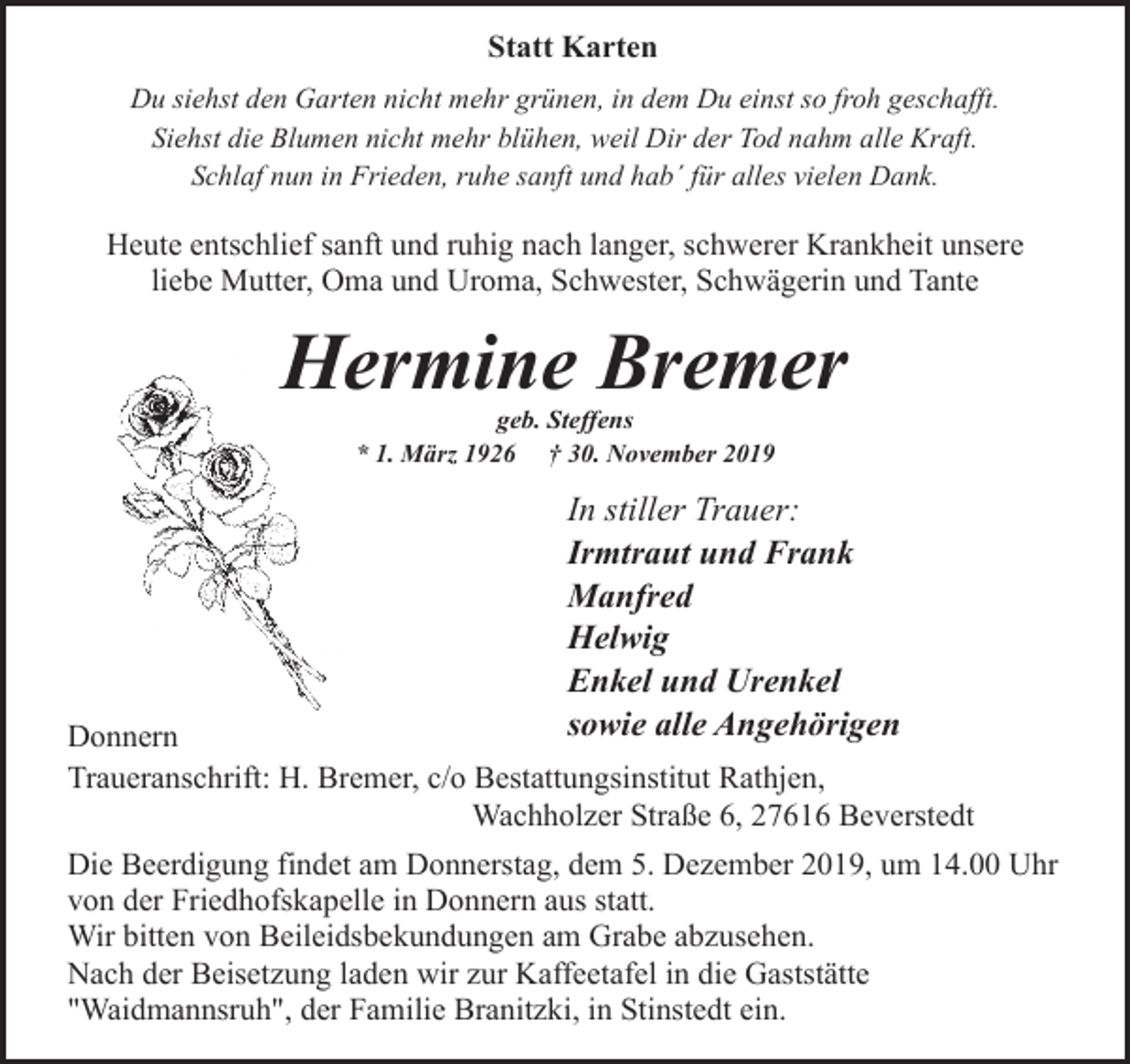 <p>Statt Karten<br />Du siehst den Garten nicht mehr grünen, in dem Du einst so froh geschafft.<br />Siehst die Blumen nicht mehr blühen, weil Dir der Tod nahm alle Kraft.<br />Schlaf nun in Frieden, ruhe sanft und hab´ für alles vielen Dank.</p><p>Heute entschlief sanft und ruhig nach langer, schwerer Krankheit unsere<br />liebe Mutter, Oma und Uroma, Schwester, Schwägerin und Tante</p><p>Hermine Bremer<br />geb. Steffens<br />* 1. März 1926 † 30. November 2019</p><p>In stiller Trauer:<br />Irmtraut und Frank<br />Manfred<br />Helwig<br />Enkel und Urenkel<br />sowie alle Angehörigen</p><p>Donnern<br />Traueranschrift: H. Bremer, c/o Bestattungsinstitut Rathjen,<br />Wachholzer Straße 6, 27616 Beverstedt<br />Die Beerdigung findet am Donnerstag, dem 5. Dezember 2019, um 14.00 Uhr<br />von der Friedhofskapelle in Donnern aus statt.<br />Wir bitten von Beileidsbekundungen am Grabe abzusehen.<br />Nach der Beisetzung laden wir zur Kaffeetafel in die Gaststätte<br />"Waidmannsruh", der Familie Branitzki, in Stinstedt ein.</p>