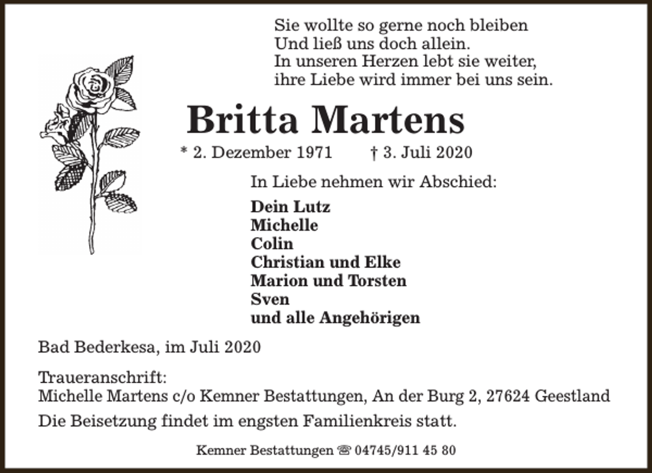 <p>Sie wollte so gerne noch bleiben<br />Und ließ uns doch allein.<br />In unseren Herzen lebt sie weiter,<br />ihre Liebe wird immer bei uns sein.</p><p>Britta Martens</p><p>* 2. Dezember 1971</p><p>† 3. Juli 2020</p><p>In Liebe nehmen wir Abschied:<br />Dein Lutz<br />Michelle<br />Colin<br />Christian und Elke<br />Marion und Torsten<br />Sven<br />und alle Angehörigen<br />Bad Bederkesa, im Juli 2020<br />Traueranschrift:<br />Michelle Martens c/o Kemner Bestattungen, An der Burg 2, 27624 Geestland<br />Die Beisetzung findet im engsten Familienkreis statt.<br />Kemner Bestattungen s 04745/911 45 80</p>