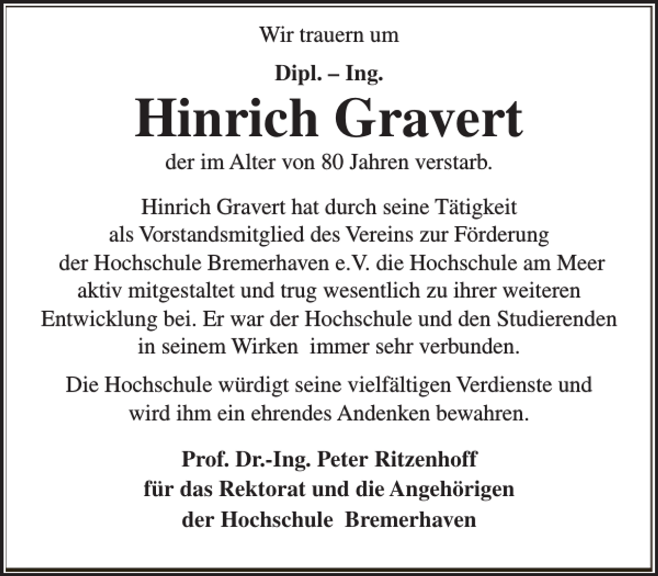 <p>Wir trauern um<br />Dipl. – Ing.</p><p>Hinrich Gravert<br />der im Alter von 80 Jahren verstarb.</p><p>Hinrich Gravert hat durch seine Tätigkeit<br />als Vorstandsmitglied des Vereins zur Förderung<br />der Hochschule Bremerhaven e.V. die Hochschule am Meer<br />aktiv mitgestaltet und trug wesentlich zu ihrer weiteren<br />Entwicklung bei. Er war der Hochschule und den Studierenden<br />in seinem Wirken immer sehr verbunden.<br />Die Hochschule würdigt seine vielfältigen Verdienste und<br />wird ihm ein ehrendes Andenken bewahren.<br />Prof. Dr.-Ing. Peter Ritzenhoff<br />für das Rektorat und die Angehörigen<br />der Hochschule Bremerhaven</p>