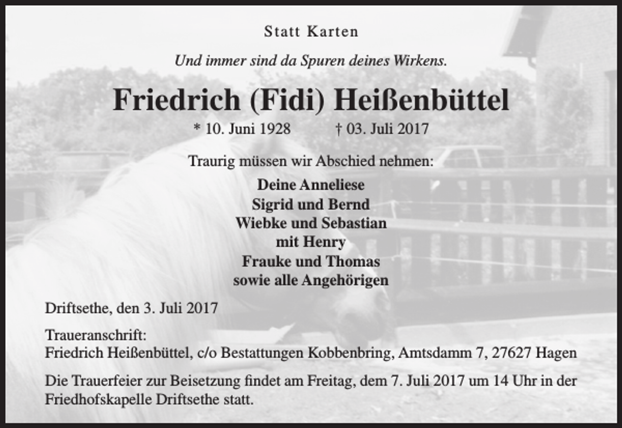 <p>Statt Karten<br />Und immer sind da Spuren deines Wirkens.</p><p>Friedrich (Fidi) Heißenbüttel<br />* 10. Juni 1928</p><p>† 03. Juli 2017</p><p>Traurig müssen wir Abschied nehmen:<br />Deine Anneliese<br />Sigrid und Bernd<br />Wiebke und Sebastian<br />mit Henry<br />Frauke und Thomas<br />sowie alle Angehörigen<br />Driftsethe, den 3. Juli 2017<br />Traueranschrift:<br />Friedrich Heißenbüttel, c/o Bestattungen Kobbenbring, Amtsdamm 7, 27627 Hagen<br />Die Trauerfeier zur Beisetzung findet am Freitag, dem 7. Juli 2017 um 14 Uhr in der<br />Friedhofskapelle Driftsethe statt.</p>