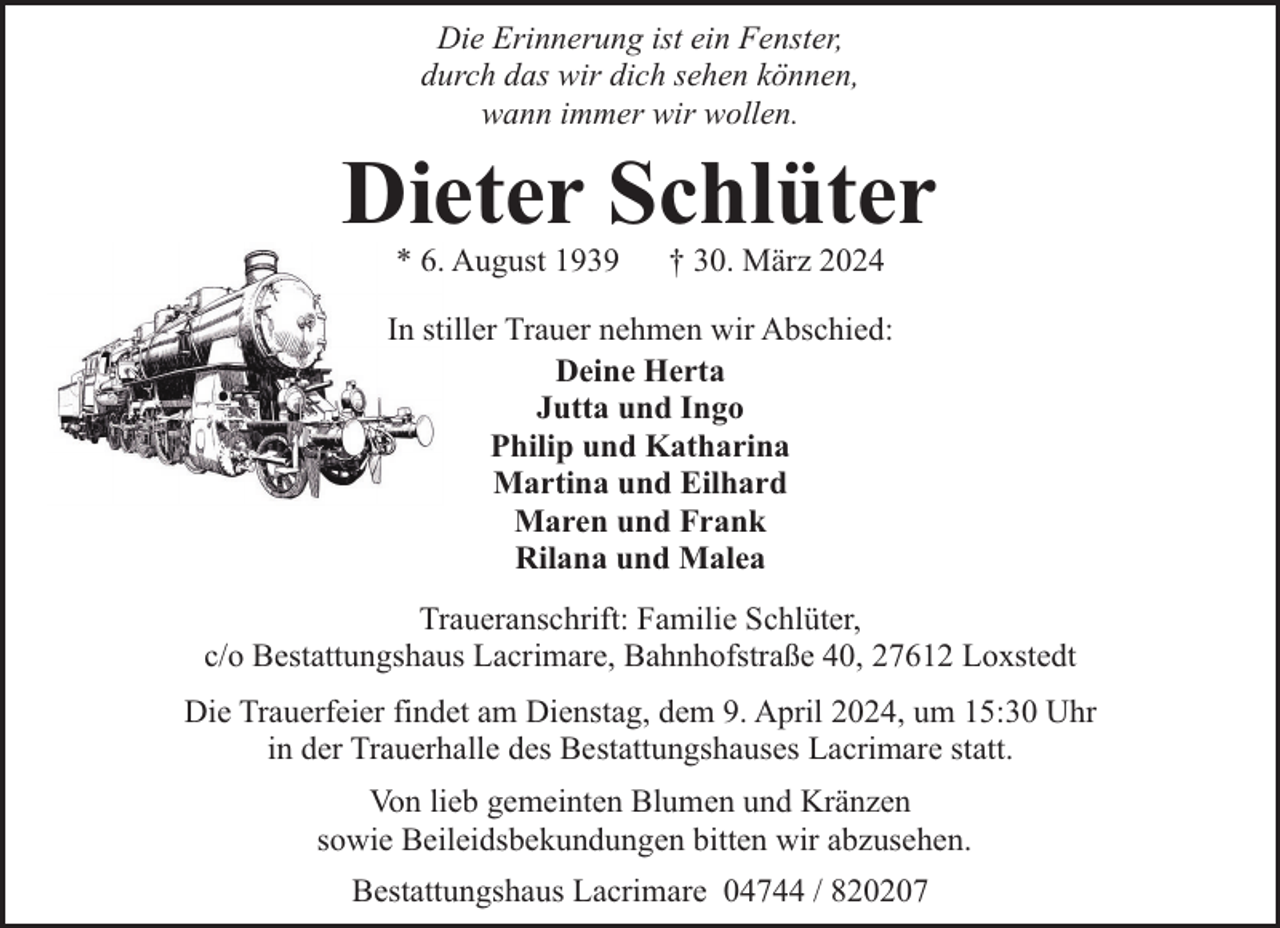 <p>Die Erinnerung ist ein Fenster,<br />durch das wir dich sehen können,<br />wann immer wir wollen.</p><p>Dieter Schlüter<br />* 6. August 1939</p><p>† 30. März 2024</p><p>In stiller Trauer nehmen wir Abschied:<br />Deine Herta<br />Jutta und Ingo<br />Philip und Katharina<br />Martina und Eilhard<br />Maren und Frank<br />Rilana und Malea<br />Traueranschrift: Familie Schlüter,<br />c/o Bestattungshaus Lacrimare, Bahnhofstraße 40, 27612 Loxstedt<br />Die Trauerfeier findet am Dienstag, dem 9. April 2024, um 15:30 Uhr<br />in der Trauerhalle des Bestattungshauses Lacrimare statt.<br />Von lieb gemeinten Blumen und Kränzen<br />sowie Beileidsbekundungen bitten wir abzusehen.<br />Bestattungshaus Lacrimare 04744 / 820207</p>