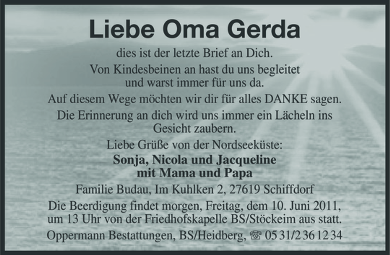 <p>Liebe Oma Gerda<br />dies ist der letzte Brief an Dich. Von Kindesbeinen an hast du uns begleitet und warst immer für uns da. Auf diesem Wege möchten wir dir für alles DANKE sagen. Die Erinnerung an dich wird uns immer ein Lächeln ins Gesicht zaubern. Liebe Grüße von der Nordseeküste: Sonja, Nicola und Jacqueline mit Mama und Papa Familie Budau, Im Kuhlken 2, 27619 Schiffdorf Die Beerdigung findet morgen, Freitag, dem 10. Juni 2011, um 13 Uhr von der Friedhofskapelle BS/Stöckeim aus statt. Oppermann Bestattungen, BS/Heidberg, 05 31/2 36 12 34</p>