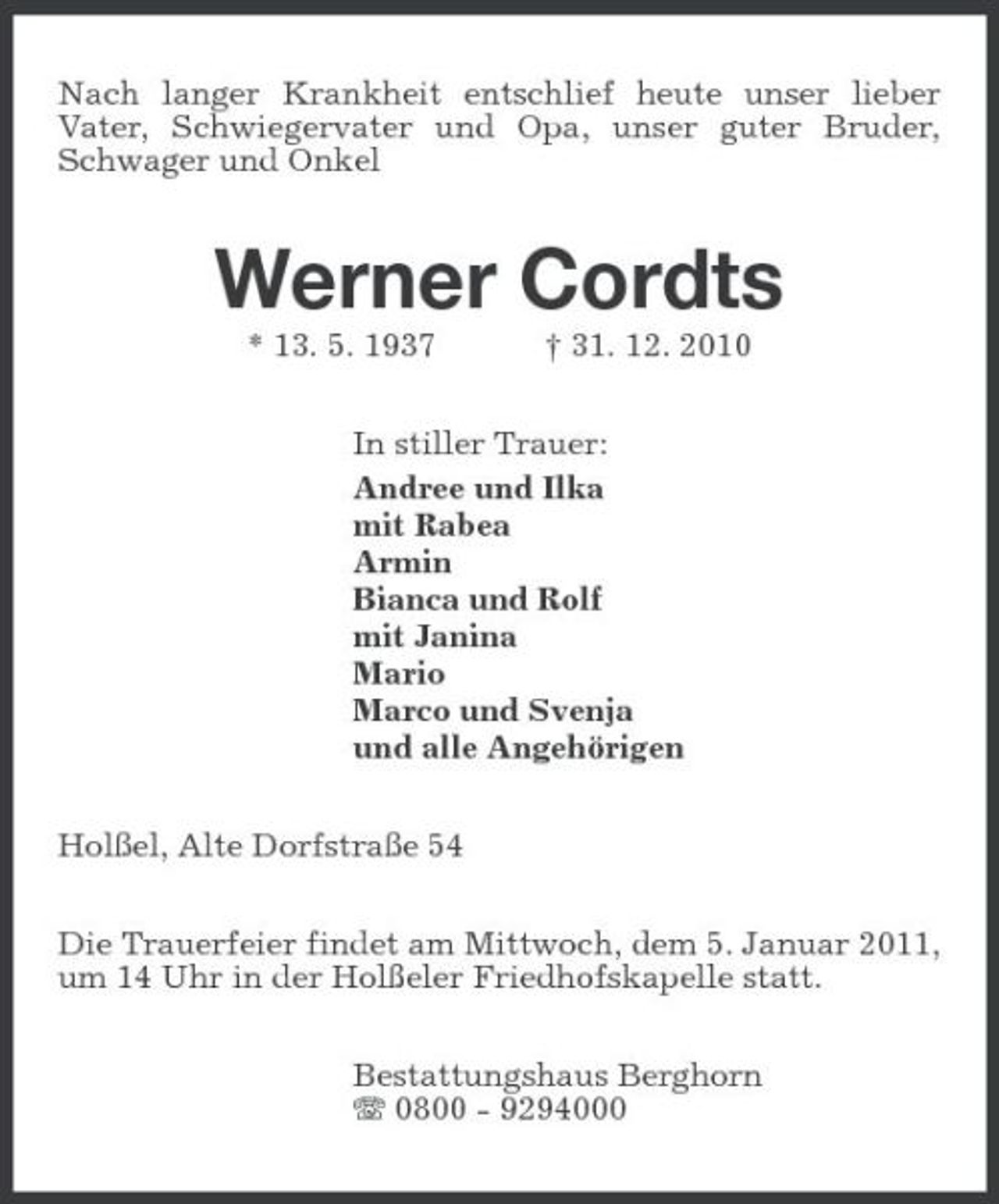 <p>Nach langer Krankheit entschlief heute unser lieber Vater, Schwiegervater und Opa, unser guter Bruder, Schwager und Onkel</p><p>Werner Cordts<br />* 13. 5. 1937 † 31. 12. 2010 In stiller Trauer: Andree und Ilka mit Rabea Armin Bianca und Rolf mit Janina Mario Marco und Svenja und alle Angehörigen Holßel, Alte Dorfstraße 54 Die Trauerfeier findet am Mittwoch, dem 5. Januar 2011, um 14 Uhr in der Holßeler Friedhofskapelle statt. Bestattungshaus Berghorn 0800 - 9294000</p>