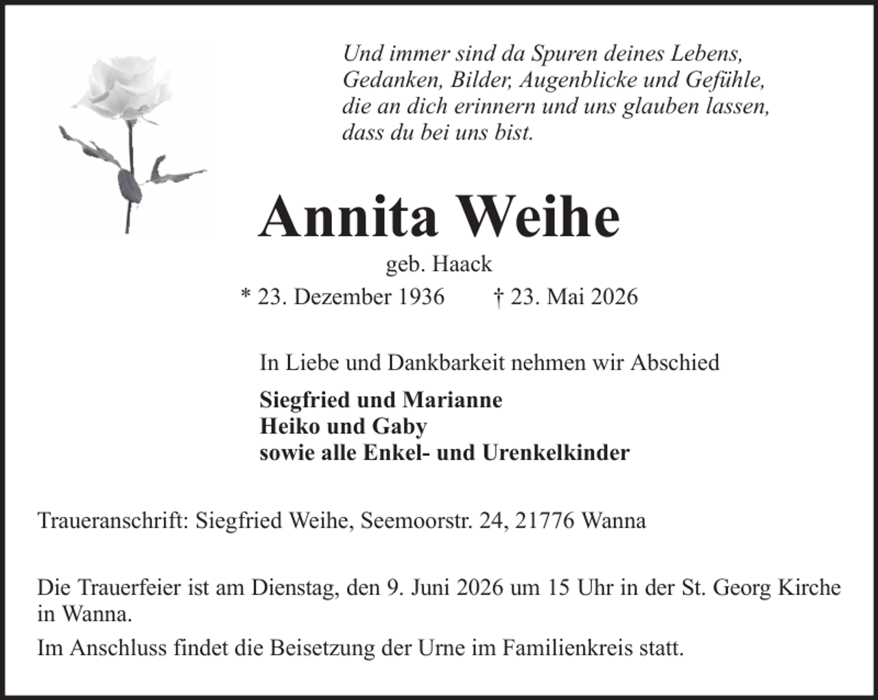 <p>Und immer sind da Spuren deines Lebens,<br />Gedanken, Bilder, Augenblicke und Gefühle,<br />die an dich erinnern und uns glauben lassen,<br />dass du bei uns bist.</p><p>Annita Weihe</p><p>geb. Haack<br />* 23. Dezember 1936<br />† 23. Mai 2026<br />In Liebe und Dankbarkeit nehmen wir Abschied<br />Siegfried und Marianne<br />Heiko und Gaby<br />sowie alle Enkel- und Urenkelkinder<br />Traueranschrift: Siegfried Weihe, Seemoorstr. 24, 21776 Wanna<br />Die Trauerfeier ist am Dienstag, den 9. Juni 2026 um 15 Uhr in der St. Georg Kirche<br />in Wanna.<br />Im Anschluss findet die Beisetzung der Urne im Familienkreis statt.</p>
