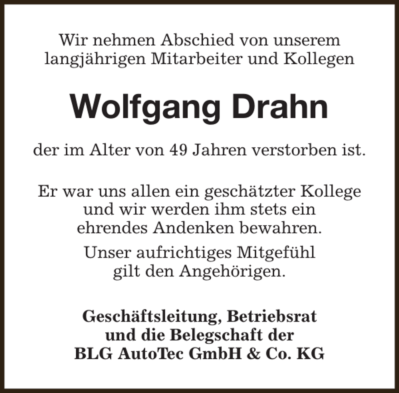<p>Wir nehmen Abschied von unserem<br />langjährigen Mitarbeiter und Kollegen</p><p>Wolfgang Drahn<br />der im Alter von 49 Jahren verstorben ist.<br />Er war uns allen ein geschätzter Kollege<br />und wir werden ihm stets ein<br />ehrendes Andenken bewahren.<br />Unser aufrichtiges Mitgefühl<br />gilt den Angehörigen.<br />Geschäftsleitung, Betriebsrat<br />und die Belegschaft der<br />BLG AutoTec GmbH &amp; Co. KG</p>