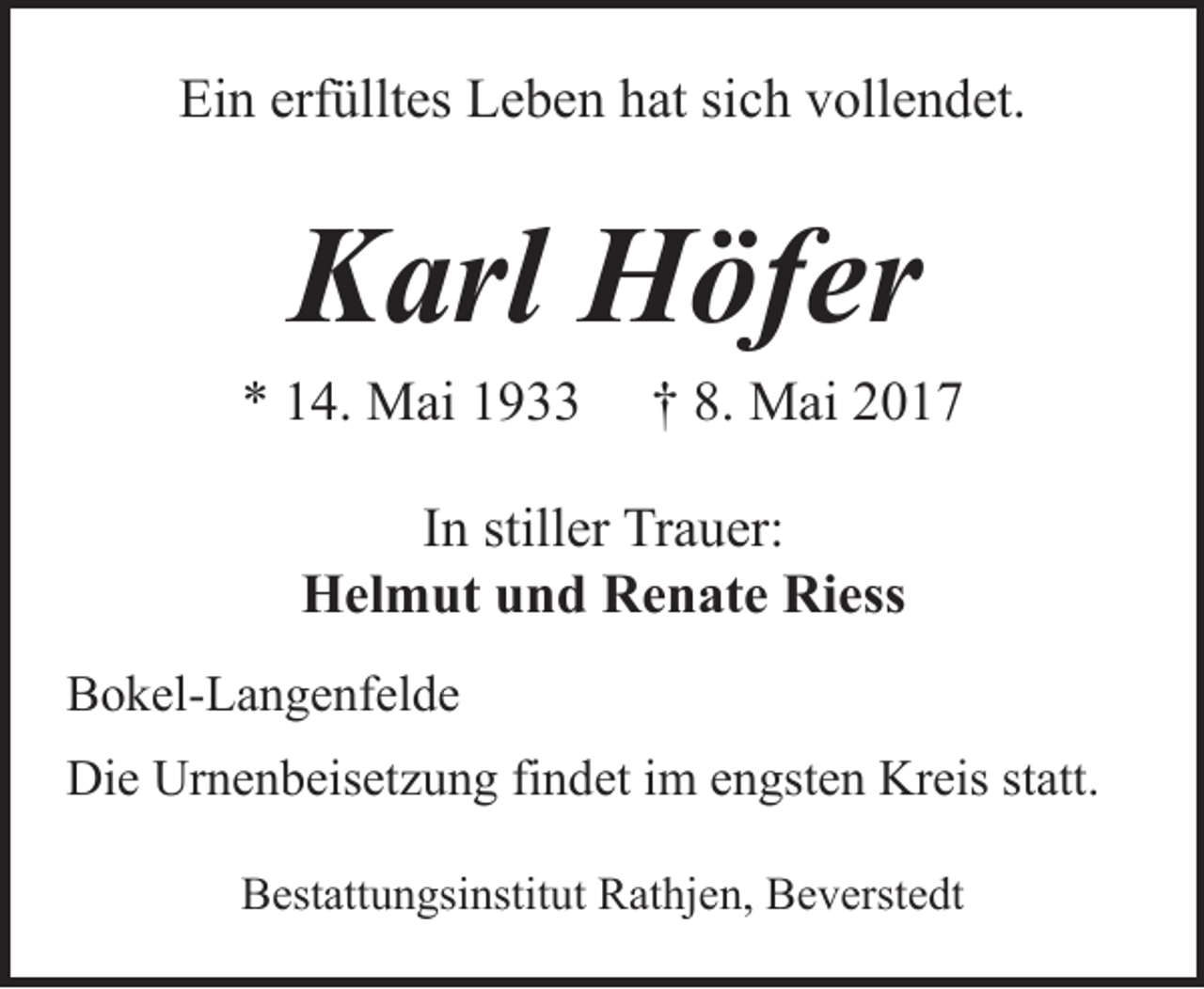<p>Ein erfülltes Leben hat sich vollendet.</p><p>Karl Höfer</p><p>* 14. Mai 1933</p><p>† 8. Mai 2017</p><p>In stiller Trauer:<br />Helmut und Renate Riess<br />Bokel-Langenfelde<br />Die Urnenbeisetzung findet im engsten Kreis statt.<br />Bestattungsinstitut Rathjen, Beverstedt</p>
