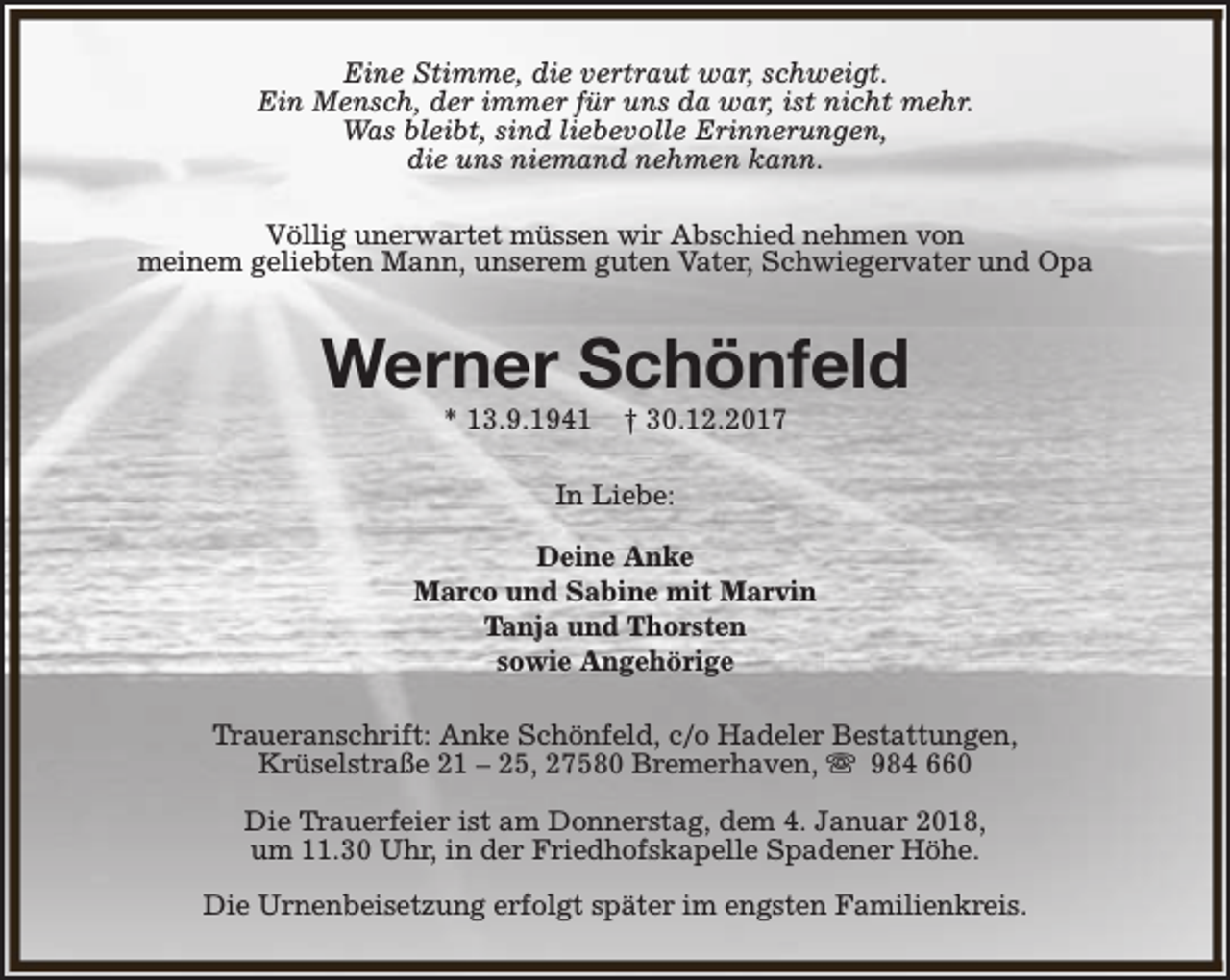 <p>Eine Stimme, die vertraut war, schweigt.<br />Ein Mensch, der immer für uns da war, ist nicht mehr.<br />Was bleibt, sind liebevolle Erinnerungen,<br />die uns niemand nehmen kann.<br />Völlig unerwartet müssen wir Abschied nehmen von<br />meinem geliebten Mann, unserem guten Vater, Schwiegervater und Opa</p><p>Werner Schönfeld<br />* 13.9.1941</p><p>† 30.12.2017</p><p>In Liebe:<br />Deine Anke<br />Marco und Sabine mit Marvin<br />Tanja und Thorsten<br />sowie Angehörige<br />Traueranschrift: Anke Schönfeld, c/o Hadeler Bestattungen,<br />Krüselstraße 21 – 25, 27580 Bremerhaven, s 984 660<br />Die Trauerfeier ist am Donnerstag, dem 4. Januar 2018,<br />um 11.30 Uhr, in der Friedhofskapelle Spadener Höhe.<br />Die Urnenbeisetzung erfolgt später im engsten Familienkreis.</p>