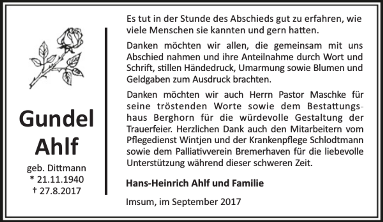 <p>Es tut in der Stunde des Abschieds gut zu erfahren, wie<br />viele Menschen sie kannten und gern ha en.<br />Danken möchten wir allen, die gemeinsam mit uns<br />Abschied nahmen und ihre Anteilnahme durch Wort und<br />Schri , s llen Händedruck, Umarmung sowie Blumen und<br />Geldgaben zum Ausdruck brachten.</p><p>Gundel<br />Ahlf<br />geb. Di mann<br />* 21.11.1940<br />† 27.8.2017</p><p>Danken möchten wir auch Herrn Pastor Maschke für<br />seine tröstenden Worte sowie dem Besta ungshaus Berghorn für die würdevolle Gestaltung der<br />Trauerfeier. Herzlichen Dank auch den Mitarbeitern vom<br />Pﬂegedienst Wintjen und der Krankenpﬂege Schlodtmann<br />sowie dem Pallia vverein Bremerhaven für die liebevolle<br />Unterstützung während dieser schweren Zeit.</p><p>Hans-Heinrich Ahlf und Familie<br />Imsum, im September 2017</p>