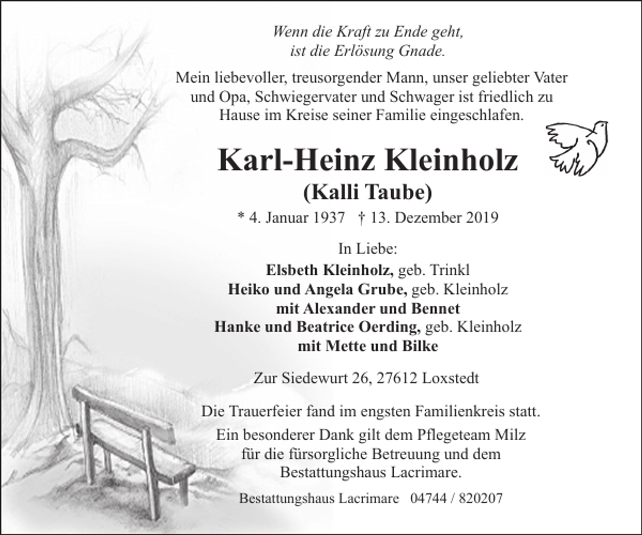 <p>Wenn die Kraft zu Ende geht,<br />ist die Erlösung Gnade.<br />Mein liebevoller, treusorgender Mann, unser geliebter Vater<br />und Opa, Schwiegervater und Schwager ist friedlich zu<br />Hause im Kreise seiner Familie eingeschlafen.</p><p>Karl-Heinz Kleinholz<br />(Kalli Taube)</p><p>* 4. Januar 1937 † 13. Dezember 2019<br />In Liebe:<br />Elsbeth Kleinholz, geb. Trinkl<br />Heiko und Angela Grube, geb. Kleinholz<br />mit Alexander und Bennet<br />Hanke und Beatrice Oerding, geb. Kleinholz<br />mit Mette und Bilke<br />Zur Siedewurt 26, 27612 Loxstedt<br />Die Trauerfeier fand im engsten Familienkreis statt.<br />Ein besonderer Dank gilt dem Pflegeteam Milz<br />für die fürsorgliche Betreuung und dem<br />Bestattungshaus Lacrimare.<br />Bestattungshaus Lacrimare 04744 / 820207</p>