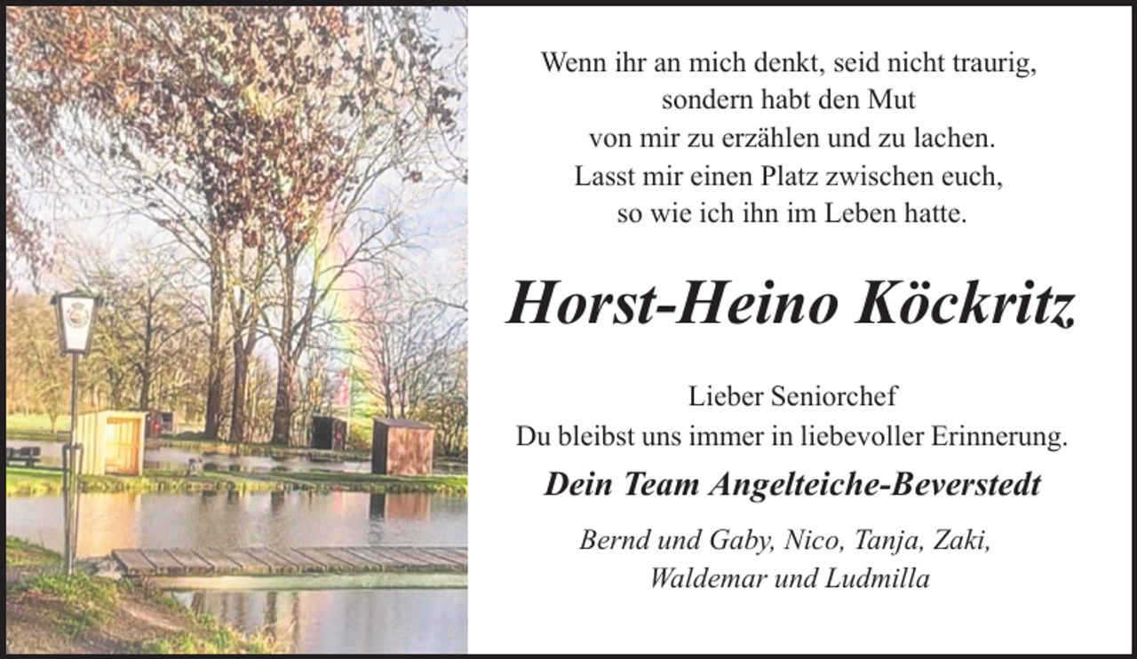 <p>Wenn ihr an mich denkt, seid nicht traurig,<br />sondern habt den Mut<br />von mir zu erzählen und zu lachen.<br />Lasst mir einen Platz zwischen euch,<br />so wie ich ihn im Leben hatte.</p><p>Horst-Heino Köckritz<br />Lieber Seniorchef<br />Du bleibst uns immer in liebevoller Erinnerung.</p><p>Dein Team Angelteiche-Beverstedt<br />Bernd und Gaby, Nico, Tanja, Zaki,<br />Waldemar und Ludmilla</p>