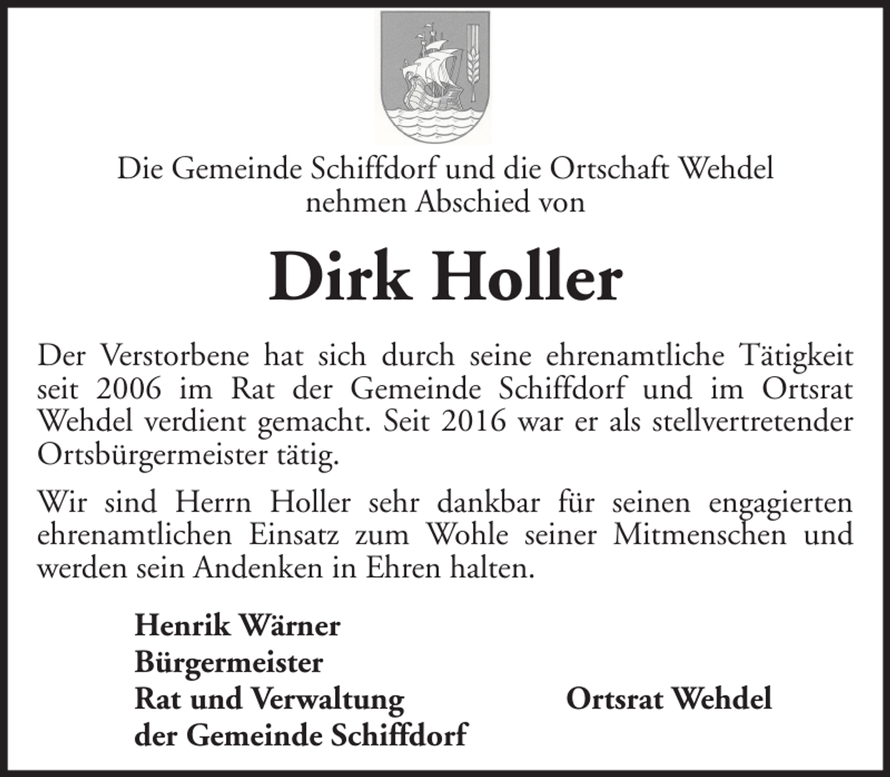 <p>Die Gemeinde Schiffdorf und die Ortschaft Wehdel<br />nehmen Abschied von</p><p>Dirk Holler<br />Der Verstorbene hat sich durch seine ehrenamtliche Tätigkeit<br />seit 2006 im Rat der Gemeinde Schiffdorf und im Ortsrat<br />Wehdel verdient gemacht. Seit 2016 war er als stellvertretender<br />Ortsbürgermeister tätig.<br />Wir sind Herrn Holler sehr dankbar für seinen engagierten<br />ehrenamtlichen Einsatz zum Wohle seiner Mitmenschen und<br />werden sein Andenken in Ehren halten.<br />Henrik Wärner<br />Bürgermeister<br />Rat und Verwaltung<br />der Gemeinde Schiffdorf</p><p>Ortsrat Wehdel</p>