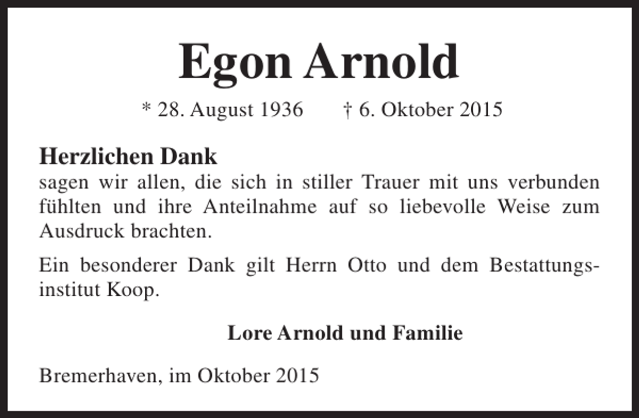 <p>Egon Arnold</p><p>* 28. August 1936</p><p>† 6. Oktober 2015</p><p>Herzlichen Dank</p><p>sagen wir allen, die sich in stiller Trauer mit uns verbunden<br />fühlten und ihre Anteilnahme auf so liebevolle Weise zum<br />Ausdruck brachten.<br />Ein besonderer Dank gilt Herrn Otto und dem Bestattungsinstitut Koop.<br />Lore Arnold und Familie<br />Bremerhaven, im Oktober 2015</p>