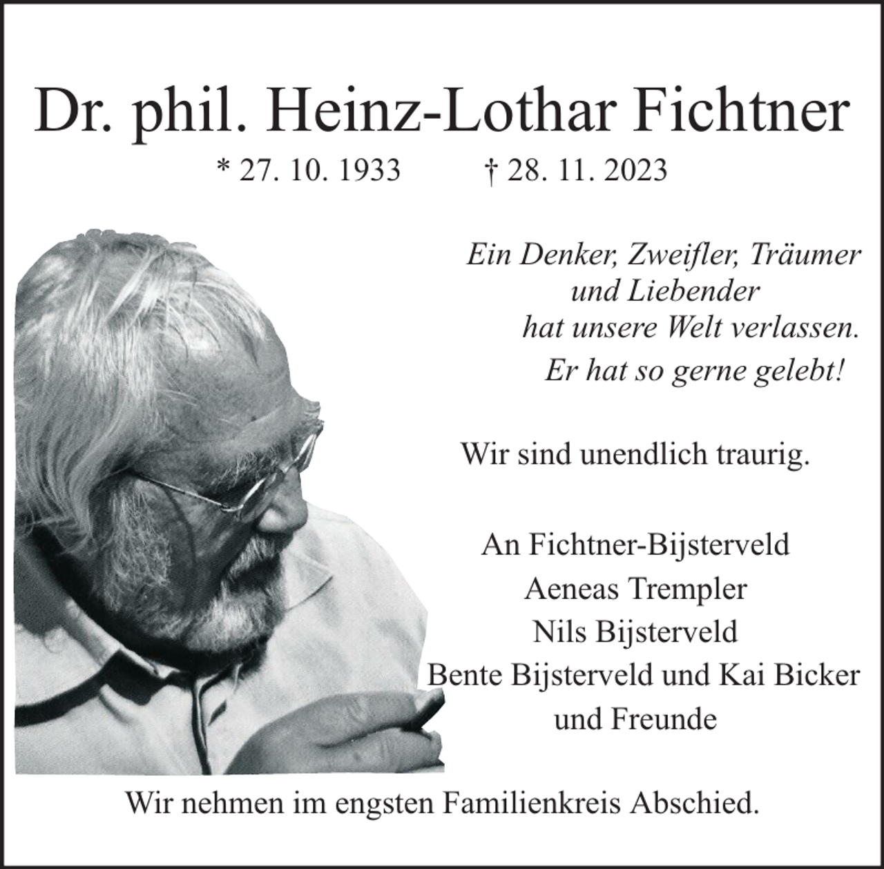 <p>Dr. phil. Heinz-Lothar Fichtner<br />* 27. 10. 1933</p><p>† 28. 11. 2023</p><p>Ein Denker, Zweifler, Träumer<br />und Liebender<br />hat unsere Welt verlassen.<br />Er hat so gerne gelebt!<br />Wir sind unendlich traurig.<br />An Fichtner-Bijsterveld<br />Aeneas Trempler<br />Nils Bijsterveld<br />Bente Bijsterveld und Kai Bicker<br />und Freunde<br />Wir nehmen im engsten Familienkreis Abschied.</p>