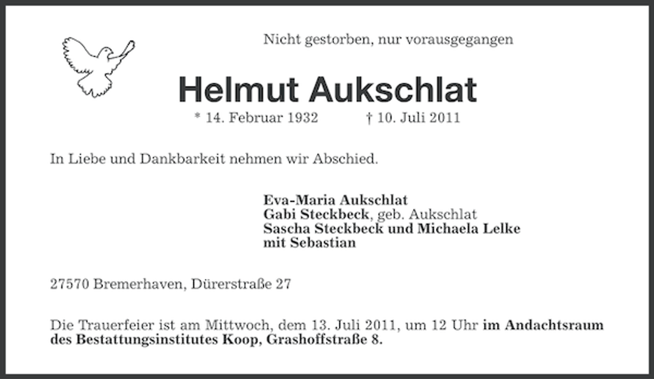 <p>Nicht gestorben, nur vorausgegangen</p><p>Helmut Aukschlat<br />* 14. Februar 1932</p><p>† 10. Juli 2011</p><p>In Liebe und Dankbarkeit nehmen wir Abschied.<br />Eva-Maria Aukschlat<br />Gabi Steckbeck, geb. Aukschlat<br />Sascha Steckbeck und Michaela Lelke<br />mit Sebastian<br />27570 Bremerhaven, Dürerstraße 27<br />Die Trauerfeier ist am Mittwoch, dem 13. Juli 2011, um 12 Uhr im Andachtsraum<br />des Bestattungsinstitutes Koop, Grashoffstraße 8.</p>