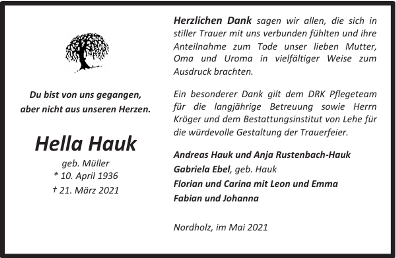 <p>Herzlichen Dank sagen wir allen, die sich in</p><p>stiller Trauer mit uns verbunden fühlten und ihre<br />Anteilnahme zum Tode unser lieben Mutter,<br />Oma und Uroma in vielfältiger Weise zum<br />Ausdruck brachten.</p><p>Du bist von uns gegangen,<br />aber nicht aus unseren Herzen.</p><p>Hella Hauk<br />geb. Müller<br />* 10. April 1936<br />† 21. März 2021</p><p>Ein besonderer Dank gilt dem DRK Pflegeteam<br />für die langjährige Betreuung sowie Herrn<br />Kröger und dem Bestattungsinstitut von Lehe für<br />die würdevolle Gestaltung der Trauerfeier.<br />Andreas Hauk und Anja Rustenbach-Hauk<br />Gabriela Ebel, geb. Hauk<br />Florian und Carina mit Leon und Emma<br />Fabian und Johanna<br />Nordholz, im Mai 2021</p>