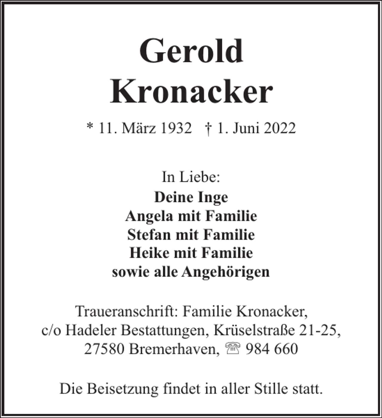 <p>Gerold<br />Kronacker<br />* 11. März 1932 † 1. Juni 2022<br />In Liebe:<br />Deine Inge<br />Angela mit Familie<br />Stefan mit Familie<br />Heike mit Familie<br />sowie alle Angehörigen<br />Traueranschrift: Familie Kronacker,<br />c/o Hadeler Bestattungen, Krüselstraße 21-25,<br />27580 Bremerhaven, ' 984 660<br />Die Beisetzung findet in aller Stille statt.</p>