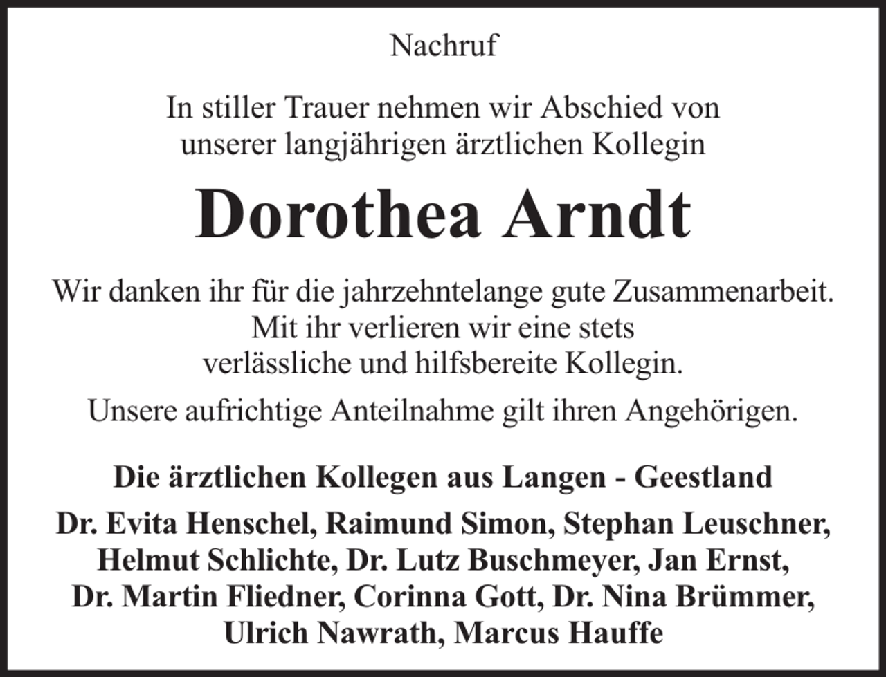 <p>Nachruf<br />In stiller Trauer nehmen wir Abschied von<br />unserer langjährigen ärztlichen Kollegin</p><p>Dorothea Arndt<br />Wir danken ihr für die jahrzehntelange gute Zusammenarbeit.<br />Mit ihr verlieren wir eine stets<br />verlässliche und hilfsbereite Kollegin.<br />Unsere aufrichtige Anteilnahme gilt ihren Angehörigen.<br />Die ärztlichen Kollegen aus Langen - Geestland<br />Dr. Evita Henschel, Raimund Simon, Stephan Leuschner,<br />Helmut Schlichte, Dr. Lutz Buschmeyer, Jan Ernst,<br />Dr. Martin Fliedner, Corinna Gott, Dr. Nina Brümmer,<br />Ulrich Nawrath, Marcus Hauffe</p>