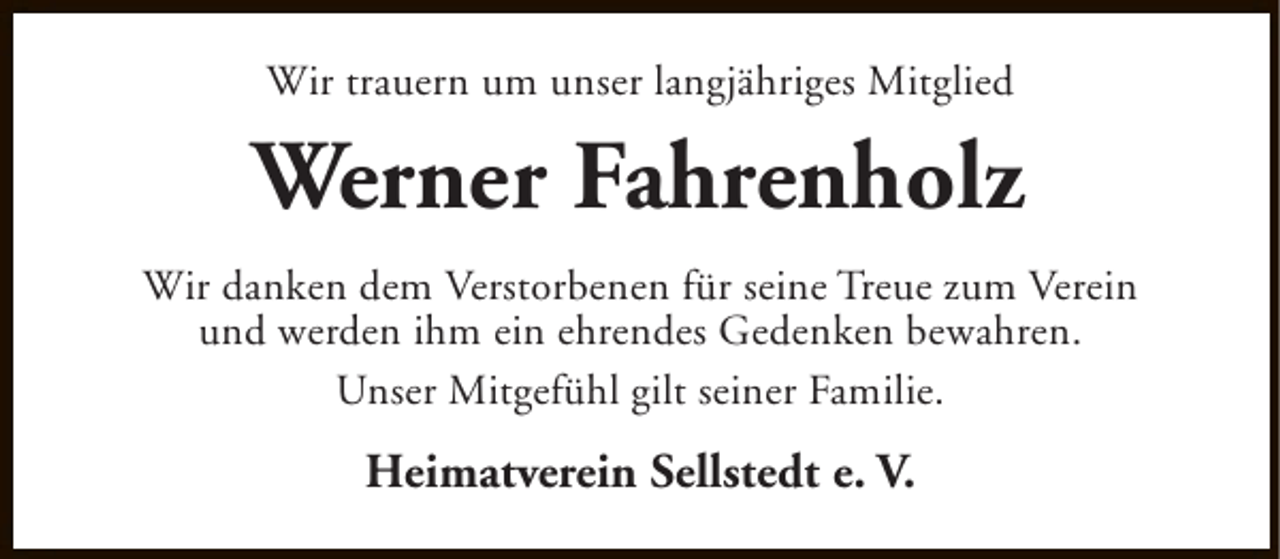 <p>Wir trauern um unser langjähriges Mitglied</p><p>Werner Fahrenholz<br />Wir danken dem Verstorbenen für seine Treue zum Verein<br />und werden ihm ein ehrendes Gedenken bewahren.<br />Unser Mitgefühl gilt seiner Familie.</p><p>Heimatverein Sellstedt e. V.</p>