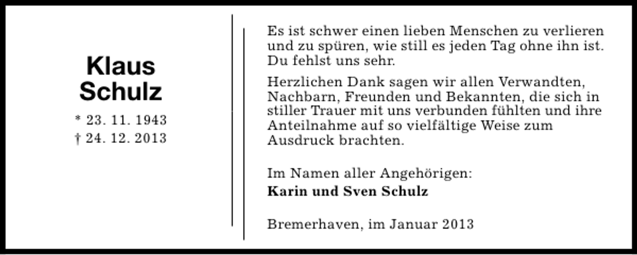 <p>Klaus<br />Schulz<br />* 23. 11. 1943<br />† 24. 12. 2013</p><p>Es ist schwer einen lieben Menschen zu verlieren<br />und zu spüren, wie still es jeden Tag ohne ihn ist.<br />Du fehlst uns sehr.<br />Herzlichen Dank sagen wir allen Verwandten,<br />Nachbarn, Freunden und Bekannten, die sich in<br />stiller Trauer mit uns verbunden fühlten und ihre<br />Anteilnahme auf so vielfältige Weise zum<br />Ausdruck brachten.<br />Im Namen aller Angehörigen:<br />Karin und Sven Schulz<br />Bremerhaven, im Januar 2013</p>