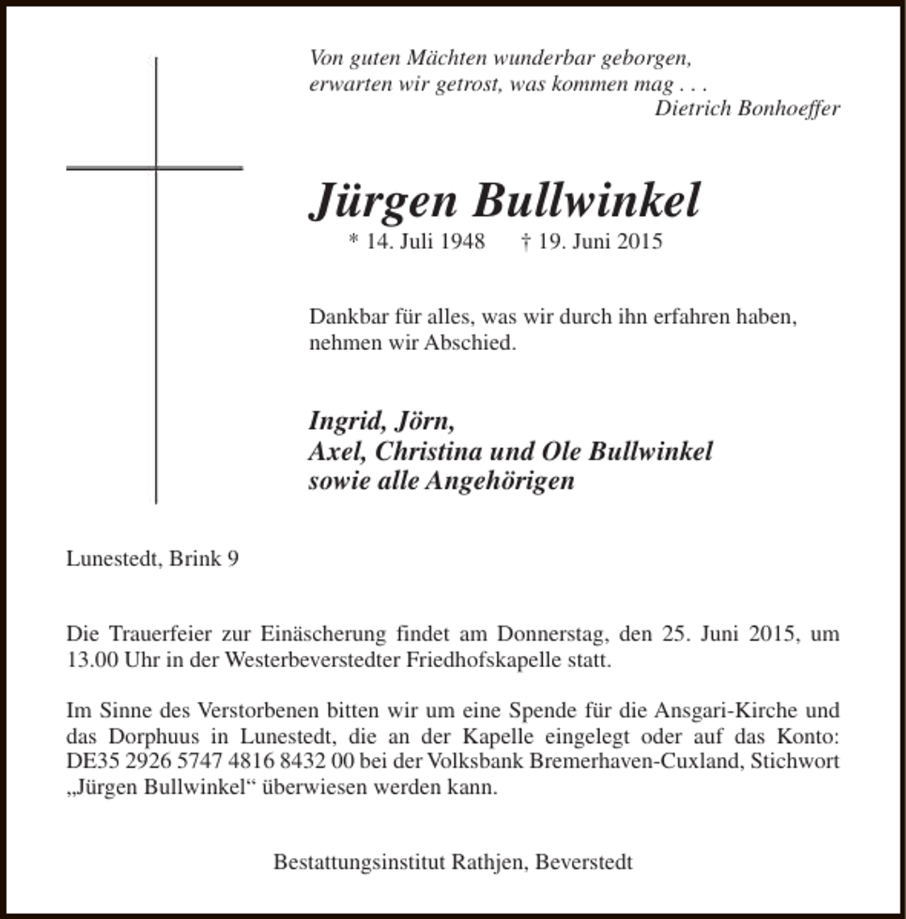 <p>Von guten Mächten wunderbar geborgen,<br />erwarten wir getrost, was kommen mag . . .<br />Dietrich Bonhoeffer</p><p>Jürgen Bullwinkel<br />* 14. Juli 1948</p><p>† 19. Juni 2015</p><p>Dankbar für alles, was wir durch ihn erfahren haben,<br />nehmen wir Abschied.</p><p>Ingrid, Jörn,<br />Axel, Christina und Ole Bullwinkel<br />sowie alle Angehörigen<br />Lunestedt, Brink 9<br />Die Trauerfeier zur Einäscherung findet am Donnerstag, den 25. Juni 2015, um<br />13.00 Uhr in der Westerbeverstedter Friedhofskapelle statt.<br />Im Sinne des Verstorbenen bitten wir um eine Spende für die Ansgari-Kirche und<br />das Dorphuus in Lunestedt, die an der Kapelle eingelegt oder auf das Konto:<br />DE35 2926 5747 4816 8432 00 bei der Volksbank Bremerhaven-Cuxland, Stichwort<br />„Jürgen Bullwinkel“ überwiesen werden kann.<br />Bestattungsinstitut Rathjen, Beverstedt</p>