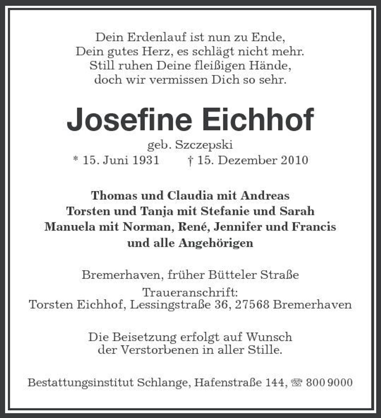 <p>Dein Erdenlauf ist nun zu Ende, Dein gutes Herz, es schlägt nicht mehr. Still ruhen Deine fleißigen Hände, doch wir vermissen Dich so sehr.</p><p>Josefine Eichhof<br />geb. Szczepski * 15. Juni 1931 † 15. Dezember 2010 Thomas und Claudia mit Andreas Torsten und Tanja mit Stefanie und Sarah Manuela mit Norman, René, Jennifer und Francis und alle Angehörigen Bremerhaven, früher Bütteler Straße Traueranschrift: Torsten Eichhof, Lessingstraße 36, 27568 Bremerhaven Die Beisetzung erfolgt auf Wunsch der Verstorbenen in aller Stille.<br />Bestattungsinstitut Schlange, Hafenstraße 144, 800 9000</p>