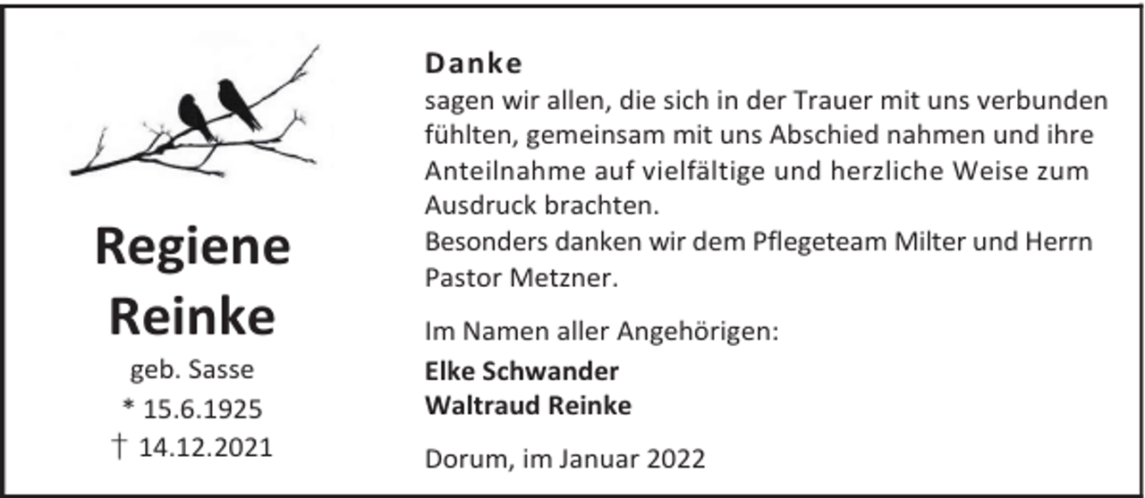 <p>Danke</p><p>Regiene<br />Reinke<br />geb. Sasse<br />* 15.6.1925<br />† 14.12.2021</p><p>sagen wir allen, die sich in der Trauer mit uns verbunden<br />fühlten, gemeinsam mit uns Abschied nahmen und ihre<br />Anteilnahme auf vielfältige und herzliche Weise zum<br />Ausdruck brachten.<br />Besonders danken wir dem Pflegeteam Milter und Herrn<br />Pastor Metzner.<br />Im Namen aller Angehörigen:<br />Elke Schwander<br />Waltraud Reinke<br />Dorum, im Januar 2022</p>