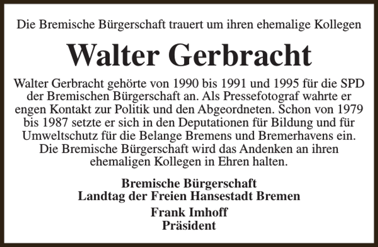 <p>Die Bremische Bürgerschaft trauert um ihren ehemalige Kollegen</p><p>Walter Gerbracht</p><p>Walter Gerbracht gehörte von 1990 bis 1991 und 1995 für die SPD<br />der Bremischen Bürgerschaft an. Als Pressefotograf wahrte er<br />engen Kontakt zur Politik und den Abgeordneten. Schon von 1979<br />bis 1987 setzte er sich in den Deputationen für Bildung und für<br />Umweltschutz für die Belange Bremens und Bremerhavens ein.<br />Die Bremische Bürgerschaft wird das Andenken an ihren<br />ehemaligen Kollegen in Ehren halten.<br />Bremische Bürgerschaft<br />Landtag der Freien Hansestadt Bremen<br />Frank Imhoff<br />Präsident</p>
