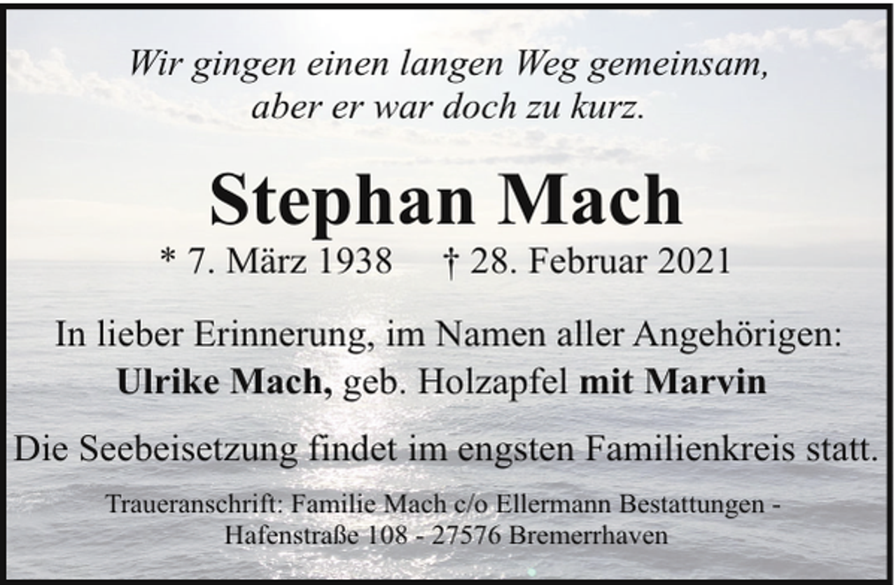 <p>Wir gingen einen langen Weg gemeinsam,<br />aber er war doch zu kurz.</p><p>Stephan Mach</p><p>* 7. März 1938</p><p>† 28. Februar 2021</p><p>In lieber Erinnerung, im Namen aller Angehörigen:<br />Ulrike Mach, geb. Holzapfel mit Marvin<br />Die Seebeisetzung findet im engsten Familienkreis statt.<br />Traueranschrift: Familie Mach c/o Ellermann Bestattungen Hafenstraße 108 - 27576 Bremerrhaven</p>