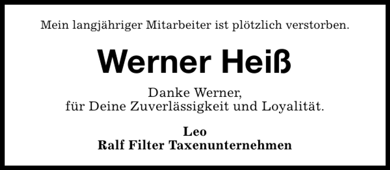 <p>Mein langjähriger Mitarbeiter ist plötzlich verstorben.</p><p>Werner Heiß<br />Danke Werner,<br />für Deine Zuverlässigkeit und Loyalität.<br />Leo<br />Ralf Filter Taxenunternehmen</p>