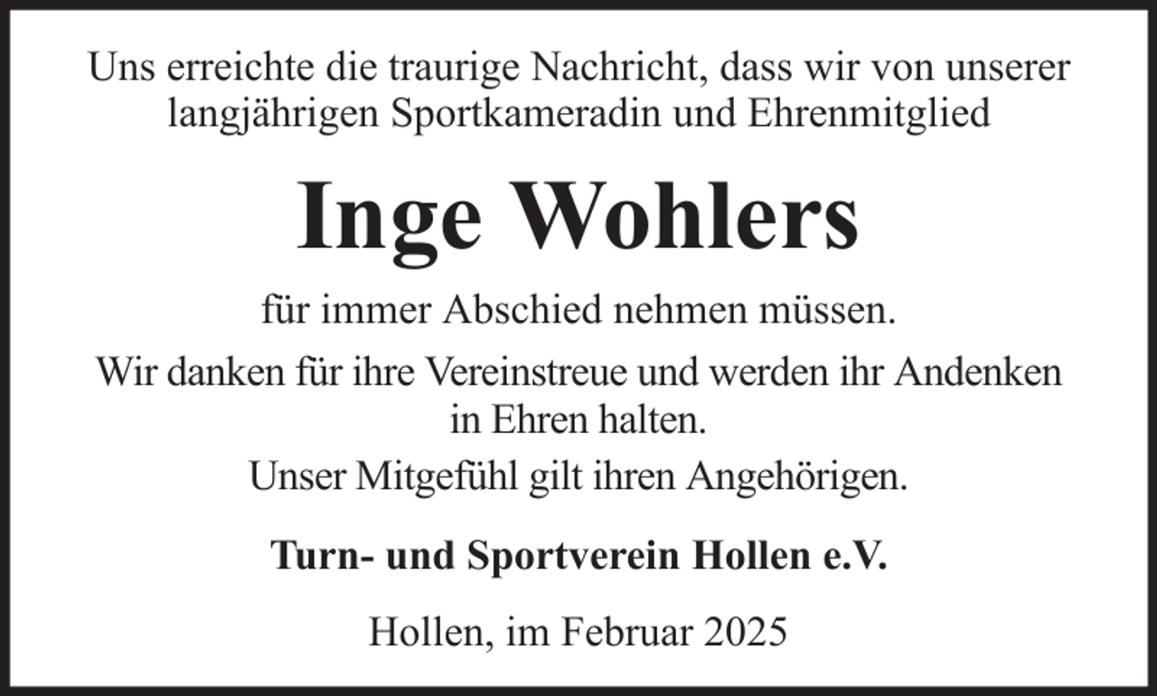 <p>Uns erreichte die traurige Nachricht, dass wir von unserer<br />langjährigen Sportkameradin und Ehrenmitglied</p><p>Inge Wohlers<br />für immer Abschied nehmen müssen.<br />Wir danken für ihre Vereinstreue und werden ihr Andenken<br />in Ehren halten.<br />Unser Mitgefühl gilt ihren Angehörigen.<br />Turn- und Sportverein Hollen e.V.<br />Hollen, im Februar 2025</p>