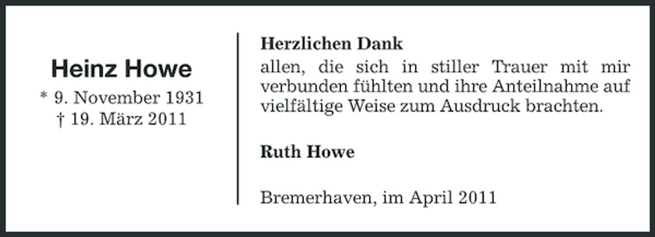 <p>Heinz Howe<br />* 9. November 1931 † 19. März 2011</p><p>Herzlichen Dank allen, die sich in stiller Trauer mit mir verbunden fühlten und ihre Anteilnahme auf vielfältige Weise zum Ausdruck brachten. Ruth Howe Bremerhaven, im April 2011</p>