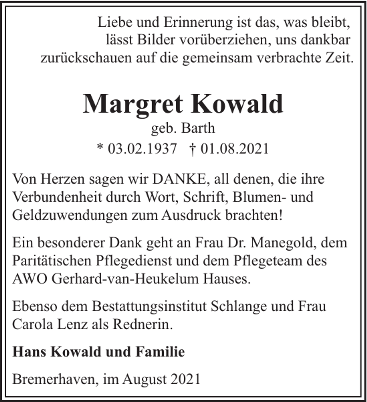 <p>Liebe und Erinnerung ist das, was bleibt,<br />lässt Bilder vorüberziehen, uns dankbar<br />zurückschauen auf die gemeinsam verbrachte Zeit.</p><p>Margret Kowald<br />geb. Barth<br />* 03.02.1937 † 01.08.2021</p><p>Von Herzen sagen wir DANKE, all denen, die ihre<br />Verbundenheit durch Wort, Schrift, Blumen- und<br />Geldzuwendungen zum Ausdruck brachten!<br />Ein besonderer Dank geht an Frau Dr. Manegold, dem<br />Paritätischen Pflegedienst und dem Pflegeteam des<br />AWO Gerhard-van-Heukelum Hauses.<br />Ebenso dem Bestattungsinstitut Schlange und Frau<br />Carola Lenz als Rednerin.<br />Hans Kowald und Familie<br />Bremerhaven, im August 2021</p>