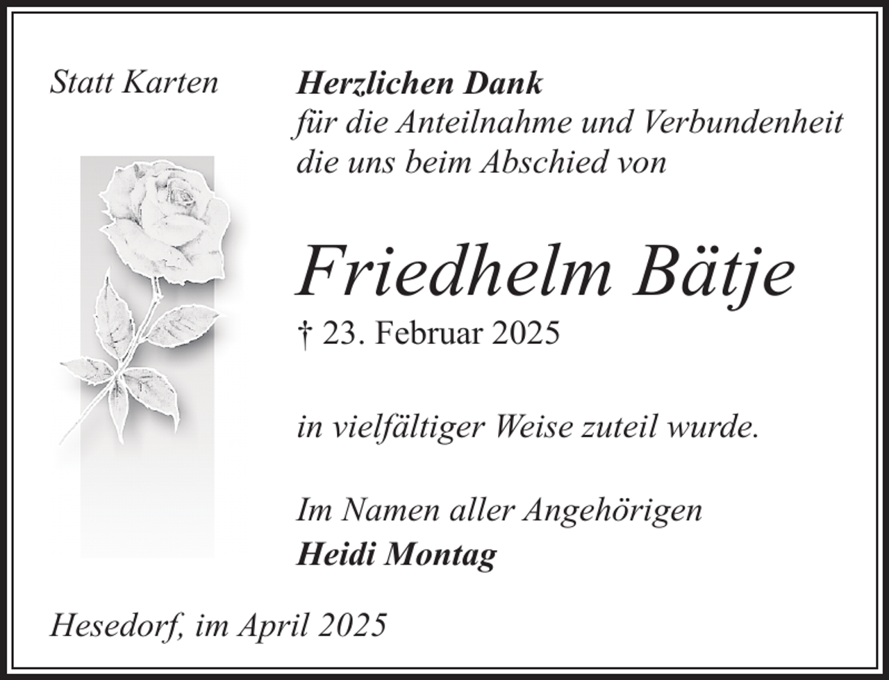 <p>Statt Karten</p><p>Herzlichen Dank<br />für die Anteilnahme und Verbundenheit<br />die uns beim Abschied von</p><p>Friedhelm Bätje<br />† 23. Februar 2025</p><p>in vielfältiger Weise zuteil wurde.<br />Im Namen aller Angehörigen<br />Heidi Montag<br />Hesedorf, im April 2025</p>
