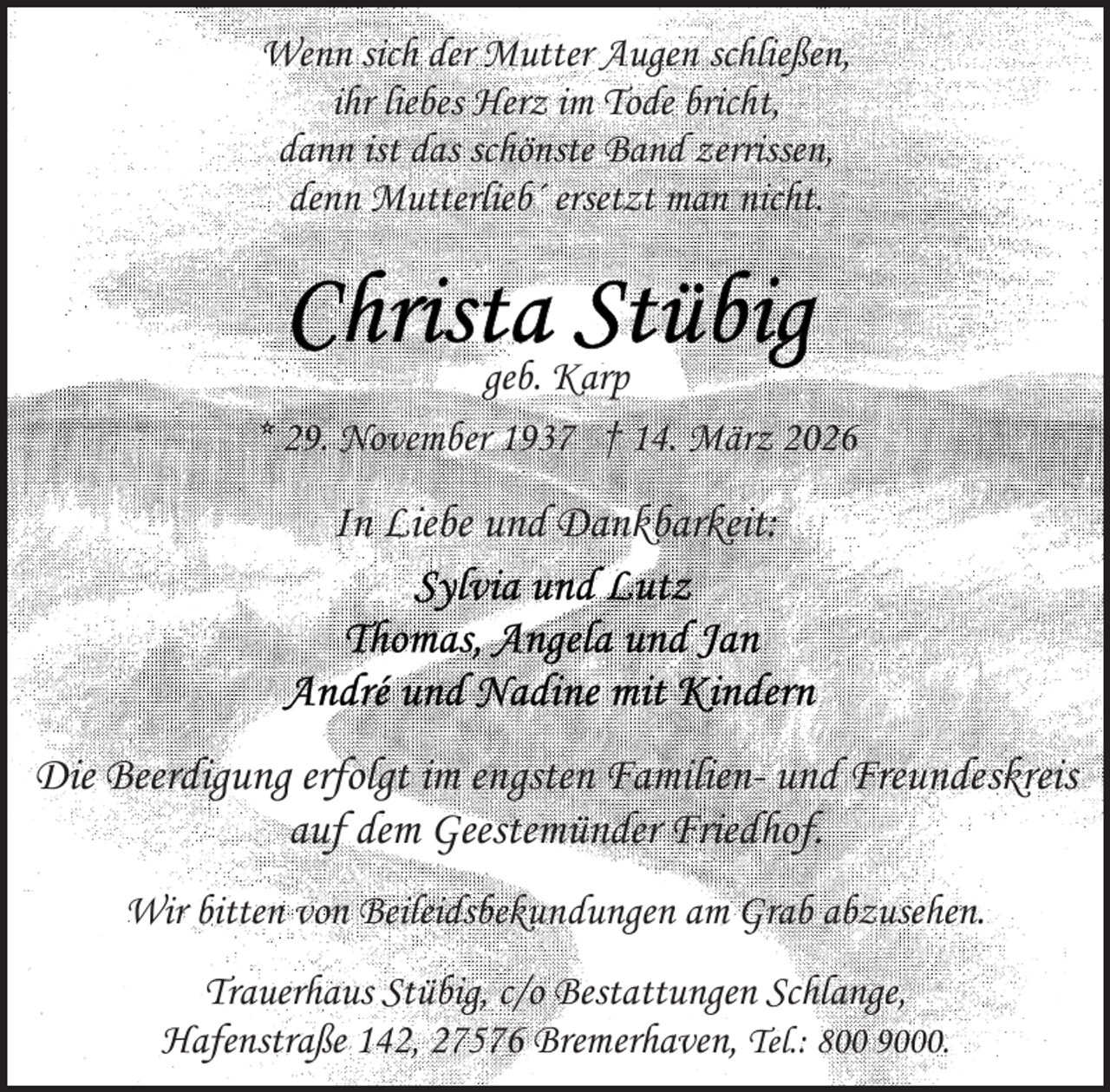 <p>Wenn sich der Mutter Augen schließen,<br />ihr liebes Herz im Tode bricht,<br />dann ist das schönste Band zerrissen,<br />denn Mutterlieb´ ersetzt man nicht.</p>
<p>geb. Karp<br />* 29. November 1937 † 14. März 2026</p>
<p>In Liebe und Dankbarkeit:</p>
<p>Die Beerdigung erfolgt im engsten Familien- und Freundeskreis<br />auf dem Geestemünder Friedhof.<br />Wir bitten von Beileidsbekundungen am Grab abzusehen.<br />Trauerhaus Stübig, c/o Bestattungen Schlange,<br />Hafenstraße 142, 27576 Bremerhaven, Tel.: 800 9000.</p>