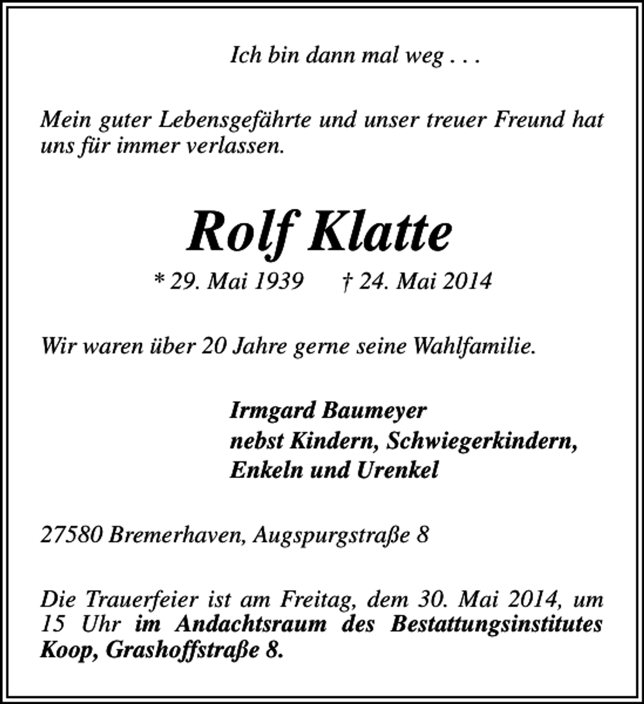 <p>Ich bin dann mal weg . . .<br />Mein guter Lebensgefährte und unser treuer Freund hat<br />uns für immer verlassen.</p><p>Rolf Klatte</p><p>* 29. Mai 1939</p><p>† 24. Mai 2014</p><p>Wir waren über 20 Jahre gerne seine Wahlfamilie.<br />Irmgard Baumeyer<br />nebst Kindern, Schwiegerkindern,<br />Enkeln und Urenkel<br />27580 Bremerhaven, Augspurgstraße 8<br />Die Trauerfeier ist am Freitag, dem 30. Mai 2014, um<br />15 Uhr im Andachtsraum des Bestattungsinstitutes<br />Koop, Grashoffstraße 8.</p>