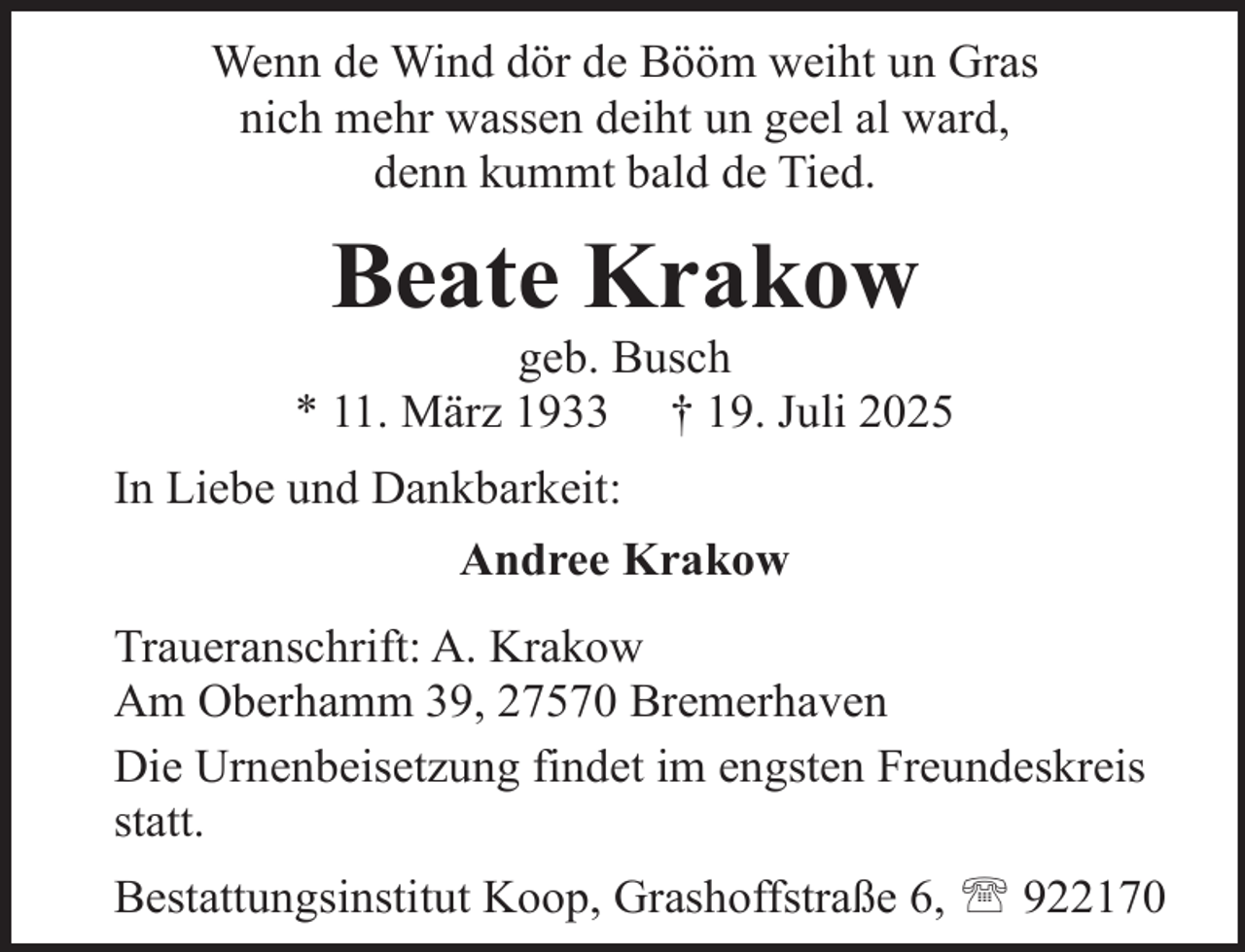 <p>Wenn de Wind dör de Bööm weiht un Gras<br />nich mehr wassen deiht un geel al ward,<br />denn kummt bald de Tied.</p><p>Beate Krakow</p><p>geb. Busch<br />* 11. März 1933 † 19. Juli 2025<br />In Liebe und Dankbarkeit:<br />Andree Krakow<br />Traueranschrift: A. Krakow<br />Am Oberhamm 39, 27570 Bremerhaven<br />Die Urnenbeisetzung findet im engsten Freundeskreis<br />statt.<br />Bestattungsinstitut Koop, Grashoffstraße 6,  922170</p>