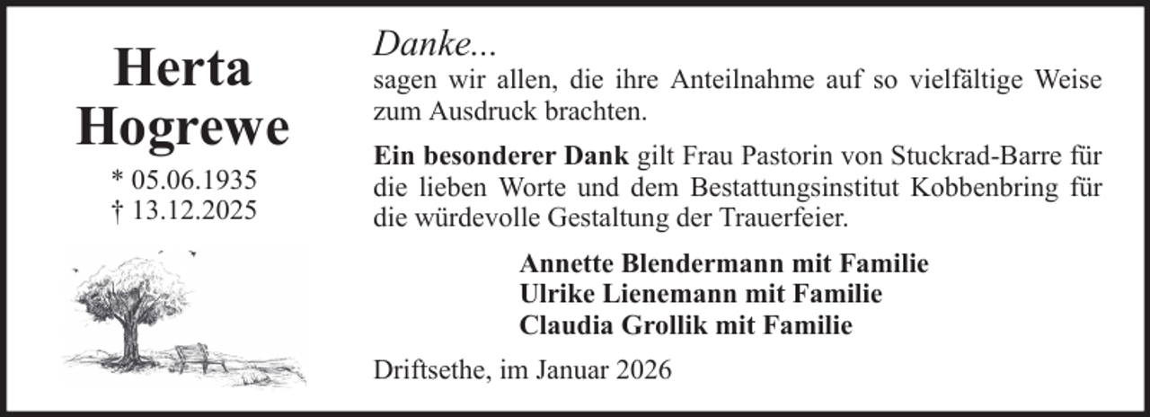 <p>Herta<br />Hogrewe<br />* 05.06.1935<br />† 13.12.2025</p><p>Danke...<br />sagen wir allen, die ihre Anteilnahme auf so vielfältige Weise<br />zum Ausdruck brachten.<br />Ein besonderer Dank gilt Frau Pastorin von Stuckrad-Barre für<br />die lieben Worte und dem Bestattungsinstitut Kobbenbring für<br />die würdevolle Gestaltung der Trauerfeier.<br />Annette Blendermann mit Familie<br />Ulrike Lienemann mit Familie<br />Claudia Grollik mit Familie<br />Driftsethe, im Januar 2026</p>
