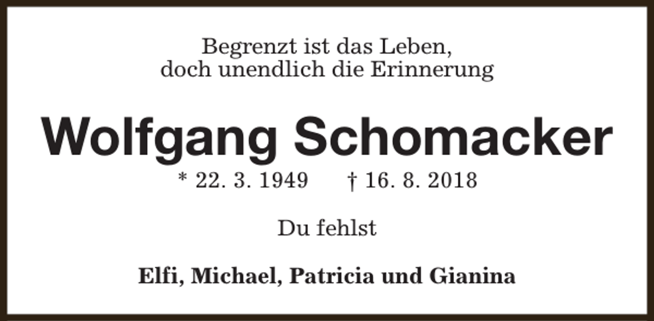 <p>Begrenzt ist das Leben,<br />doch unendlich die Erinnerung</p><p>Wolfgang Schomacker<br />* 22. 3. 1949</p><p>† 16. 8. 2018</p><p>Du fehlst<br />Elfi, Michael, Patricia und Gianina</p>