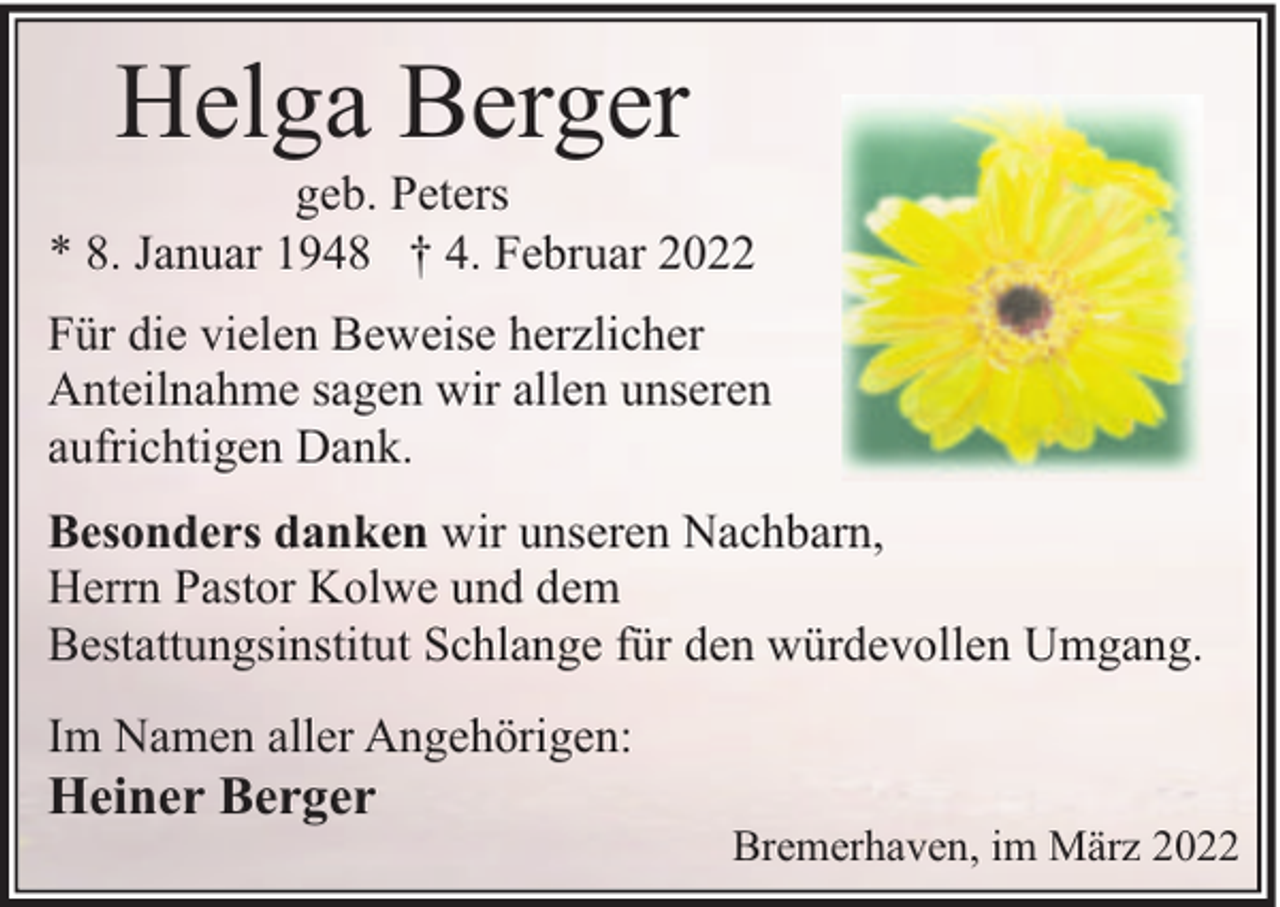 <p>Helga Berger</p><p>geb. Peters<br />* 8. Januar 1948 † 4. Februar 2022<br />Für die vielen Beweise herzlicher<br />Anteilnahme sagen wir allen unseren<br />aufrichtigen Dank.<br />Besonders danken wir unseren Nachbarn,<br />Herrn Pastor Kolwe und dem<br />Bestattungsinstitut Schlange für den würdevollen Umgang.<br />Im Namen aller Angehörigen:</p><p>Heiner Berger</p><p>Bremerhaven, im März 2022</p>