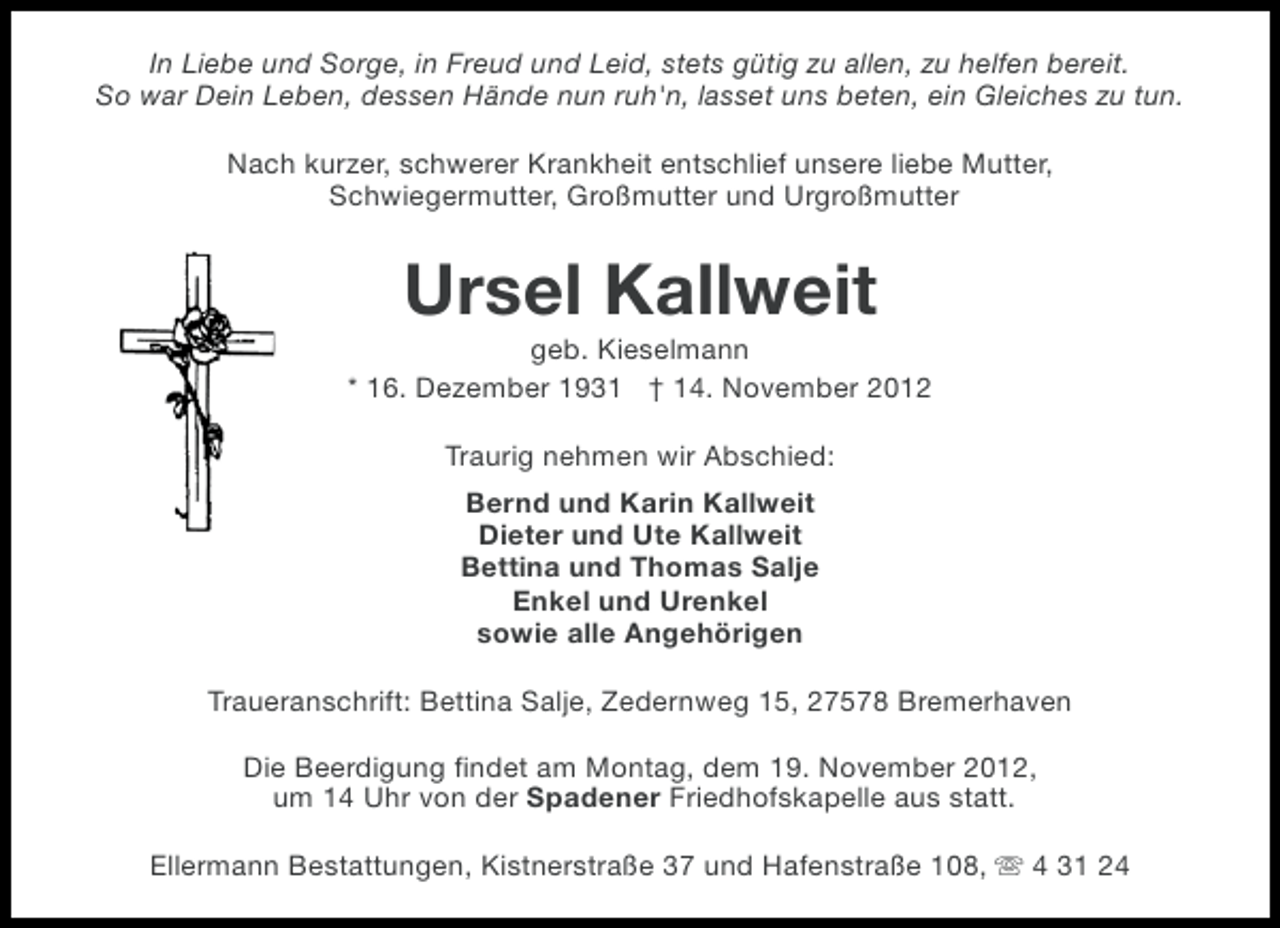 <p>In Liebe und Sorge, in Freud und Leid, stets gütig zu allen, zu helfen bereit.<br />So war Dein Leben, dessen Hände nun ruh'n, lasset uns beten, ein Gleiches zu tun.<br />Nach kurzer, schwerer Krankheit entschlief unsere liebe Mutter,<br />Schwiegermutter, Großmutter und Urgroßmutter</p><p>Ursel Kallweit<br />geb. Kieselmann<br />* 16. Dezember 1931 † 14. November 2012<br />Traurig nehmen wir Abschied:<br />Bernd und Karin Kallweit<br />Dieter und Ute Kallweit<br />Bettina und Thomas Salje<br />Enkel und Urenkel<br />sowie alle Angehörigen<br />Traueranschrift: Bettina Salje, Zedernweg 15, 27578 Bremerhaven<br />Die Beerdigung findet am Montag, dem 19. November 2012,<br />um 14 Uhr von der Spadener Friedhofskapelle aus statt.<br />Ellermann Bestattungen, Kistnerstraße 37 und Hafenstraße 108, s 4 31 24</p>