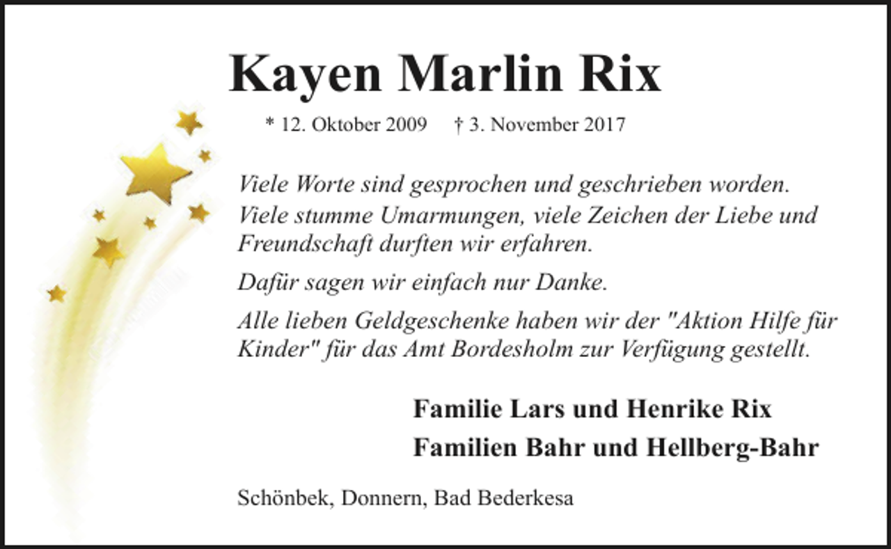 <p>Kayen Marlin Rix<br />* 12. Oktober 2009</p><p>† 3. November 2017</p><p>Viele Worte sind gesprochen und geschrieben worden.<br />Viele stumme Umarmungen, viele Zeichen der Liebe und<br />Freundschaft durften wir erfahren.<br />Dafür sagen wir einfach nur Danke.<br />Alle lieben Geldgeschenke haben wir der "Aktion Hilfe für<br />Kinder" für das Amt Bordesholm zur Verfügung gestellt.</p><p>Familie Lars und Henrike Rix<br />Familien Bahr und Hellberg-Bahr<br />Schönbek, Donnern, Bad Bederkesa</p>