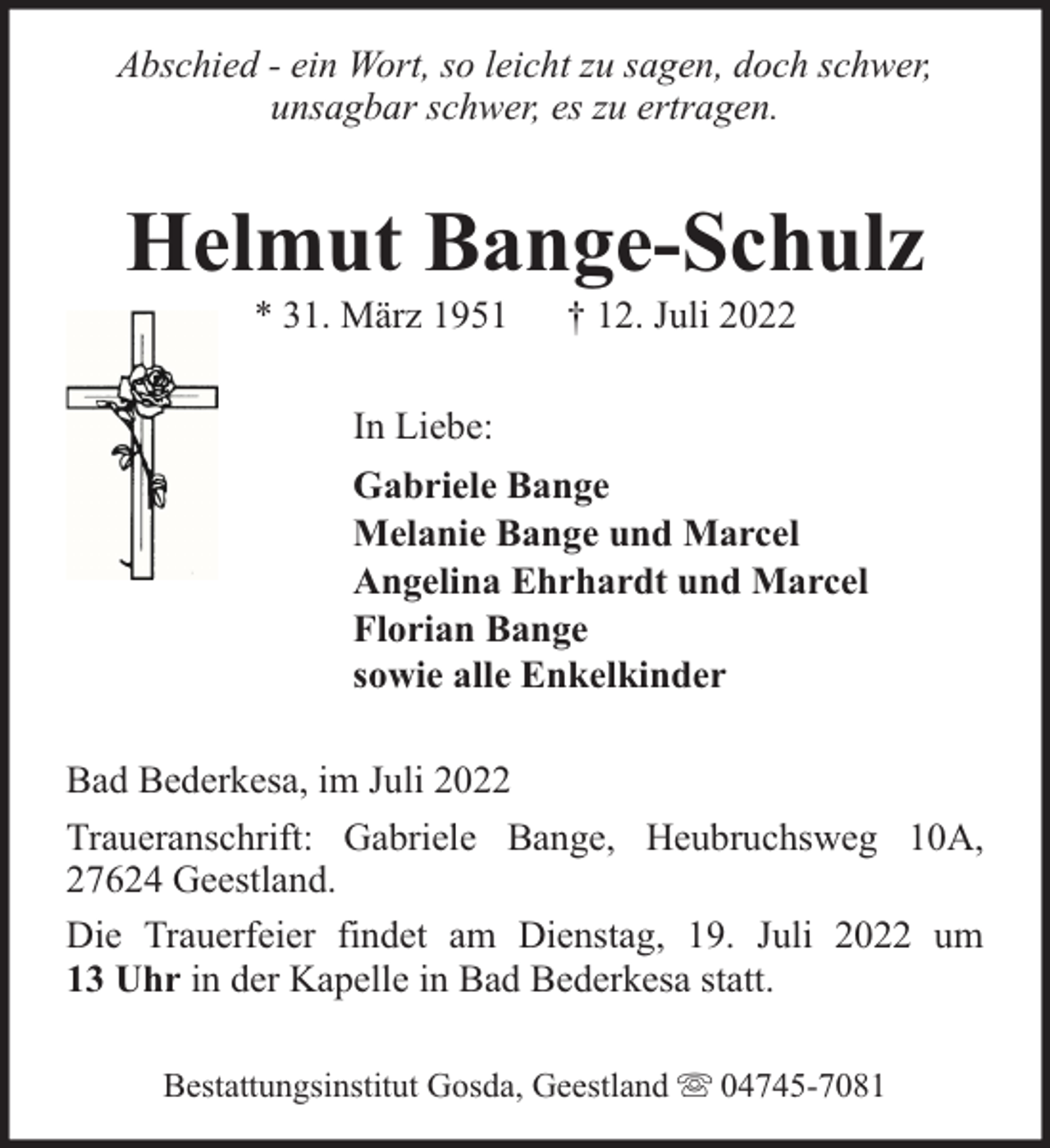 <p>Abschied - ein Wort, so leicht zu sagen, doch schwer,<br />unsagbar schwer, es zu ertragen.</p><p>Helmut Bange-Schulz<br />* 31. März 1951</p><p>† 12. Juli 2022</p><p>In Liebe:<br />Gabriele Bange<br />Melanie Bange und Marcel<br />Angelina Ehrhardt und Marcel<br />Florian Bange<br />sowie alle Enkelkinder<br />Bad Bederkesa, im Juli 2022<br />Traueranschrift: Gabriele Bange, Heubruchsweg 10A,<br />27624 Geestland.<br />Die Trauerfeier findet am Dienstag, 19. Juli 2022 um<br />13 Uhr in der Kapelle in Bad Bederkesa statt.<br />Bestattungsinstitut Gosda, Geestland</p><p>04745-7081</p>