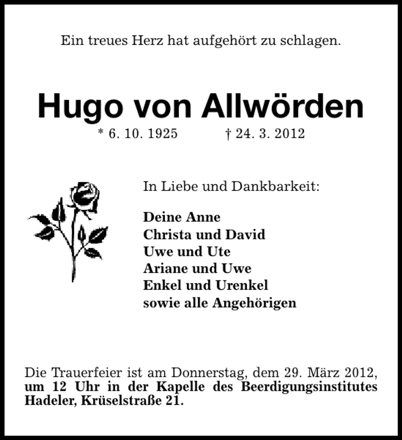 <p>Ein treues Herz hat aufgehört zu schlagen.</p><p>Hugo von Allwörden<br />* 6. 10. 1925</p><p>† 24. 3. 2012</p><p>In Liebe und Dankbarkeit:<br />Deine Anne<br />Christa und David<br />Uwe und Ute<br />Ariane und Uwe<br />Enkel und Urenkel<br />sowie alle Angehörigen</p><p>Die Trauerfeier ist am Donnerstag, dem 29. März 2012,<br />um 12 Uhr in der Kapelle des Beerdigungsinstitutes<br />Hadeler, Krüselstraße 21.</p>