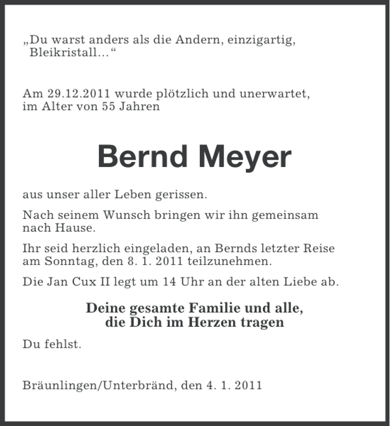 <p>„Du warst anders als die Andern, einzigartig,<br />Bleikristall…“<br />Am 29.12.2011 wurde plötzlich und unerwartet,<br />im Alter von 55 Jahren</p><p>Bernd Meyer<br />aus unser aller Leben gerissen.<br />Nach seinem Wunsch bringen wir ihn gemeinsam<br />nach Hause.<br />Ihr seid herzlich eingeladen, an Bernds letzter Reise<br />am Sonntag, den 8. 1. 2011 teilzunehmen.<br />Die Jan Cux II legt um 14 Uhr an der alten Liebe ab.</p><p>Deine gesamte Familie und alle,<br />die Dich im Herzen tragen<br />Du fehlst.<br />Bräunlingen/Unterbränd, den 4. 1. 2011</p>