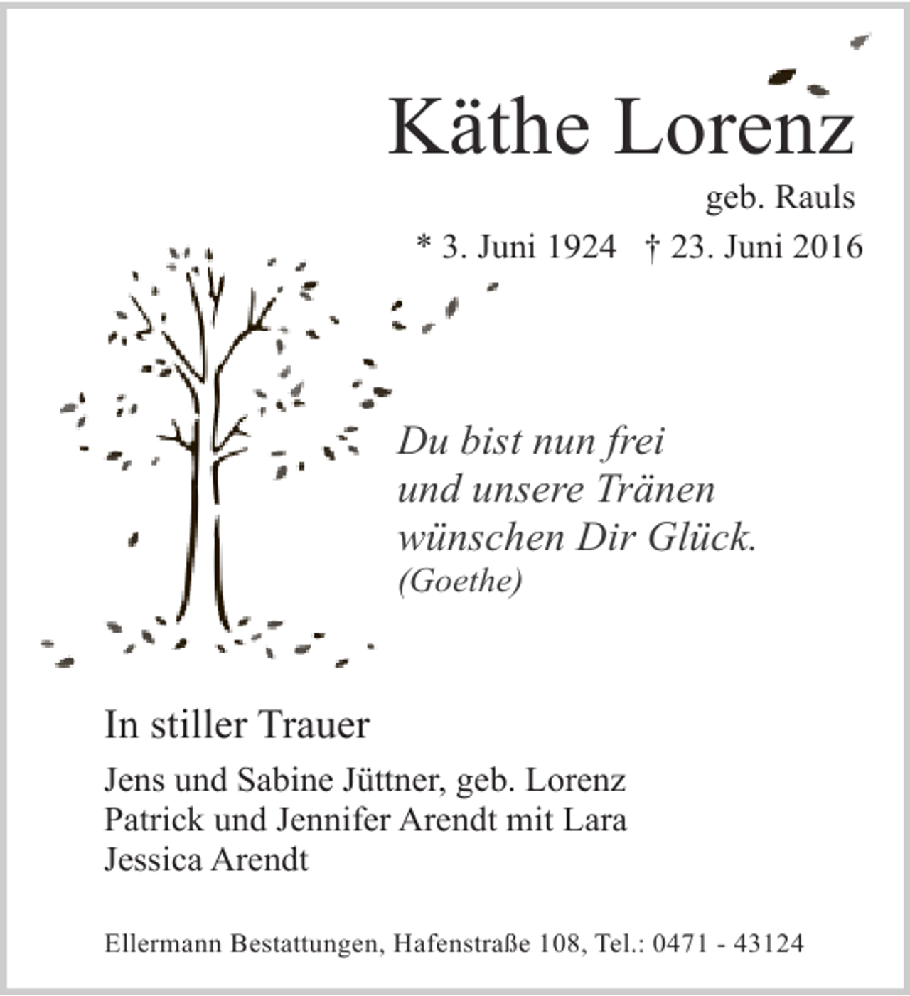 <p>Käthe Lorenz</p><p>geb. Rauls<br />* 3. Juni 1924 † 23. Juni 2016</p><p>Du bist nun frei<br />und unsere Tränen<br />wünschen Dir Glück.<br />(Goethe)</p><p>In stiller Trauer<br />Jens und Sabine Jüttner, geb. Lorenz<br />Patrick und Jennifer Arendt mit Lara<br />Jessica Arendt<br />Ellermann Bestattungen, Hafenstraße 108, Tel.: 0471 - 43124</p>
